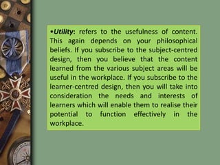   Knowledge for successful assessment, evaluation, decision making and teaching.Criteria for curriculum content selectionSignificance: It is obvious that content selected should be significant. But, the definition of significance varies with an individual’s beliefs. For example, curriculum developers who favour subject matter designs think of significance in terms of the concepts and principles of each subject area. Those who favour learner-centred designs think of significance in terms of the needs and interests of the learner. While those who favour a problem-centred design would regard the problems and issues in society as significant. Utility: refers to the usefulness of content. This again depends on your philosophical beliefs. If you subscribe to the subject-centred design, then you believe that the content learned from the various subject areas will be useful in the workplace. If you subscribe to the learner-centred design, then you will take into consideration the needs and interests of learners which will enable them to realise their potential to function effectively in the workplace. Validity: refers to whether the information passed on to students is authentic and obtained from credible sources. This is especially significant today with the deluge of information that is easily accessible which may not necessarily be credible or reliable. How much of the billions of pages on the internet are credible? Content needs to be checked to determine its accuracy and constantly updated.Learnability: It may seem strange that anyone would select content that is not learnable. Unfortunately, it does happen. Can you give examples of this happening? For example, the content selected for a particular age group might be too difficult and teachers need more time but insufficient time is allotted. Eventually, teachers will end up rushing through the material and some students left behind not understanding the content. Feasibility: Educators who select content have to take into consideration the constraints of time, expertise of staff, funding and other educational resources that schools might face when implementing the curriculum. For example, the number of days allotted for teaching may be insufficient to cover all the content because schools have to allocate time for extra-curricular activities and other schools events. 