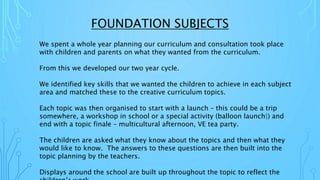 FOUNDATION SUBJECTS
We spent a whole year planning our curriculum and consultation took place
with children and parents on what they wanted from the curriculum.
From this we developed our two year cycle.
We identified key skills that we wanted the children to achieve in each subject
area and matched these to the creative curriculum topics.
Each topic was then organised to start with a launch – this could be a trip
somewhere, a workshop in school or a special activity (balloon launch|) and
end with a topic finale – multicultural afternoon, VE tea party.
The children are asked what they know about the topics and then what they
would like to know. The answers to these questions are then built into the
topic planning by the teachers.
Displays around the school are built up throughout the topic to reflect the
 