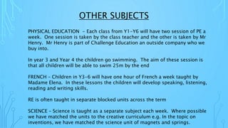 OTHER SUBJECTS
PHYSICAL EDUCATION - Each class from Y1-Y6 will have two session of PE a
week. One session is taken by the class teacher and the other is taken by Mr
Henry. Mr Henry is part of Challenge Education an outside company who we
buy into.
In year 3 and Year 4 the children go swimming. The aim of these session is
that all children will be able to swim 25m by the end
FRENCH – Children in Y3-6 will have one hour of French a week taught by
Madame Elena. In these lessons the children will develop speaking, listening,
reading and writing skills.
RE is often taught in separate blocked units across the term
SCIENCE – Science is taught as a separate subject each week. Where possible
we have matched the units to the creative curriculum e.g. In the topic on
inventions, we have matched the science unit of magnets and springs.
 