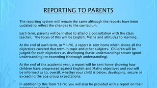 REPORTING TO PARENTS
The reporting system will remain the same although the reports have been
updated to reflect the changes to the curriculum.
Each term, parents will be invited to attend a consultation with the class
teacher. The focus of this will be English, Maths and attitudes to learning.
At the end of each term, in Y1-Y6, a report is sent home which shows all the
objectives covered that term in topic and other subjects. Children will be
judged for each objectives as developing (basic understanding) secure (good
understanding) or exceeding (thorough understanding).
At the end of the academic year, a report will be sent home showing how
children have progressed against English and Maths objectives and you will
be informed as to, overall, whether your child is below, developing, secure or
exceeding the age group expectations.
In addition to this from Y3-Y6 you will also be provided with a report on their
 