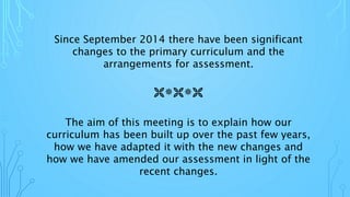 Since September 2014 there have been significant
changes to the primary curriculum and the
arrangements for assessment.
The aim of this meeting is to explain how our
curriculum has been built up over the past few years,
how we have adapted it with the new changes and
how we have amended our assessment in light of the
recent changes.

 