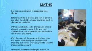 MATHS
Our maths curriculum is organised into
blocks.
Before teaching a block a pre test is given to
see what the children know and then work is
planned around this.
Within each block, skills are taught, time is
allowed to practise new skills and then
children have the opportunity to apply skills
in different situations.
With the start of the new curriculum, time
was spent identifying the changes and
ensuring our blocks were adapted to take the
changes into account.
In lessons different challenges are set to
 