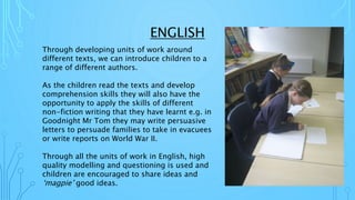 ENGLISH
Through developing units of work around
different texts, we can introduce children to a
range of different authors.
As the children read the texts and develop
comprehension skills they will also have the
opportunity to apply the skills of different
non-fiction writing that they have learnt e.g. in
Goodnight Mr Tom they may write persuasive
letters to persuade families to take in evacuees
or write reports on World War II.
Through all the units of work in English, high
quality modelling and questioning is used and
children are encouraged to share ideas and
‘magpie’ good ideas.
 