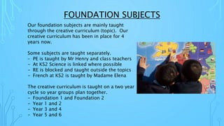 FOUNDATION SUBJECTS
Our foundation subjects are mainly taught
through the creative curriculum (topic). Our
creative curriculum has been in place for 4
years now.
Some subjects are taught separately.
– PE is taught by Mr Henry and class teachers
- At KS2 Science is linked where possible
- RE is blocked and taught outside the topics
- French at KS2 is taught by Madame Elena
The creative curriculum is taught on a two year
cycle so year groups plan together.
- Foundation 1 and Foundation 2
- Year 1 and 2
- Year 3 and 4
- Year 5 and 6
 