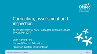 Curriculum, assessment and
inspection
At the University of York Huntington Research School:
20 October 2017
Sean Harford HMI
National Director, Education
Follow on Twitter: @HarfordSean
Curriculum, assessment and inspection Slide 1
 