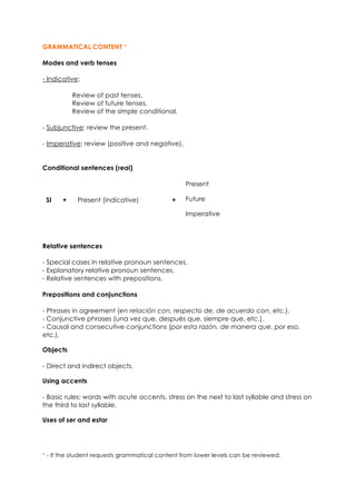 GRAMMATICAL CONTENT *
Modes and verb tenses
- Indicative:
Review of past tenses.
Review of future tenses.
Review of the simple conditional.
- Subjunctive: review the present.
- Imperative: review (positive and negative).
Conditional sentences (real)
Present
FutureSI + Present (indicative) +
Imperative
Relative sentences
- Special cases in relative pronoun sentences.
- Explanatory relative pronoun sentences.
- Relative sentences with prepositions.
Prepositions and conjunctions
- Phrases in agreement (en relación con, respecto de, de acuerdo con, etc.).
- Conjunctive phrases (una vez que, después que, siempre que, etc.).
- Causal and consecutive conjunctions (por esta razón, de manera que, por eso,
etc.).
Objects
- Direct and indirect objects.
Using accents
- Basic rules: words with acute accents, stress on the next to last syllable and stress on
the third to last syllable.
Uses of ser and estar
* - If the student requests grammatical content from lower levels can be reviewed.
 