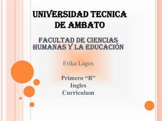 UNIVERSIDAD TECNICA DE AMBATO Facultad de ciencias humanas y la educación Erika Lagos Primero “B” Ingles  Curriculum 