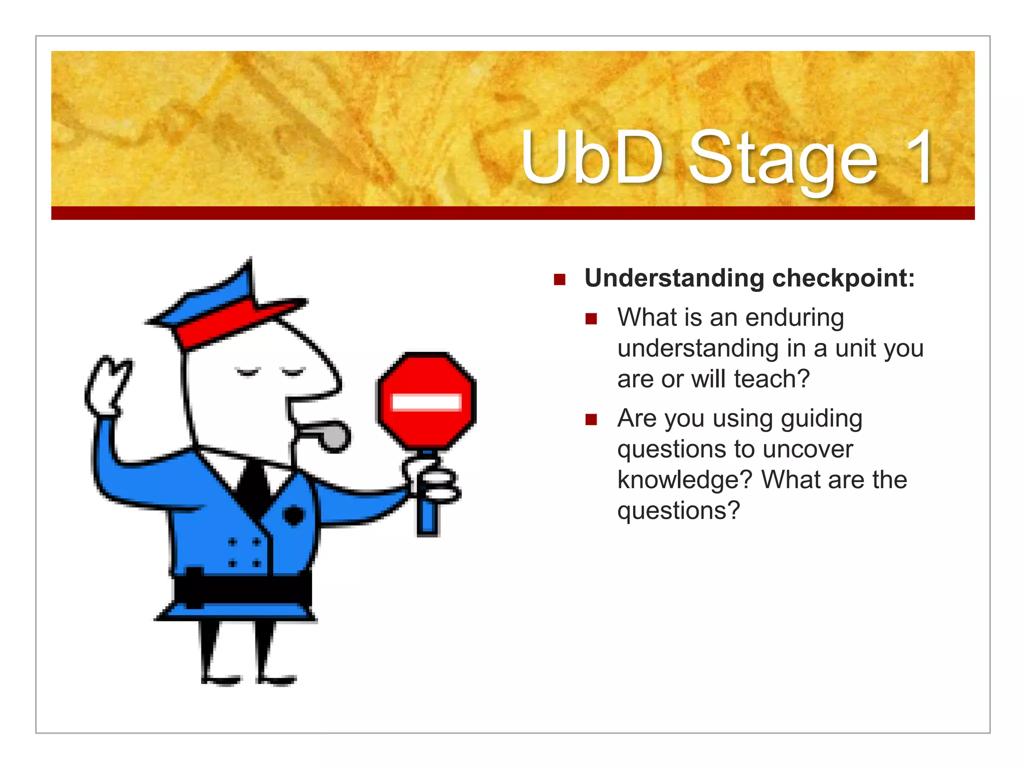 UbD Stage 1Understanding checkpoint:What is an enduring understanding in a unit you are or will teach? Are you using guiding questions to uncover knowledge? What are the questions?