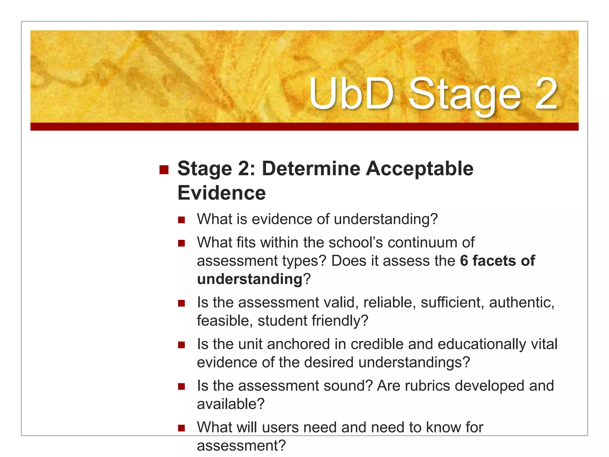UbD Stage 2Stage 2: Determine Acceptable Evidence What is evidence of understanding?What fits within the school’s continuum of assessment types? Does it assess the 6 facets of understanding?Is the assessment valid, reliable, sufficient, authentic, feasible, student friendly?Is the unit anchored in credible and educationally vital evidence of the desired understandings?Is the assessment sound? Are rubrics developed and available?What will users need and need to know for assessment?