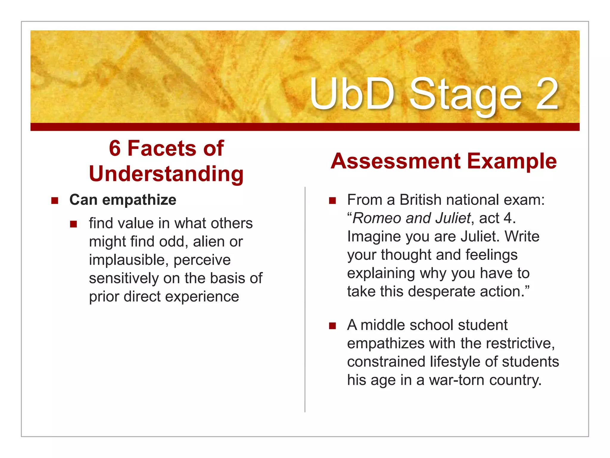 UbD Stage 26 Facets of UnderstandingCan empathizefind value in what others might find odd, alien or implausible, perceive sensitively on the basis of prior direct experienceAssessment ExampleFrom a British national exam: “Romeo and Juliet, act 4. Imagine you are Juliet. Write your thought and feelings explaining why you have to take this desperate action.”A middle school student empathizes with the restrictive, constrained lifestyle of students his age in a war-torn country.