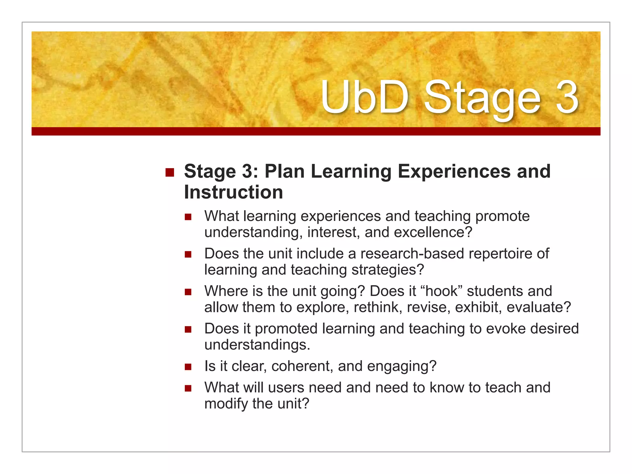 UbD Stage 3Stage 3: Plan Learning Experiences and InstructionWhat learning experiences and teaching promote understanding, interest, and excellence?Does the unit include a research-based repertoire of learning and teaching strategies?Where is the unit going? Does it “hook” students and allow them to explore, rethink, revise, exhibit, evaluate?Does it promoted learning and teaching to evoke desired understandings.Is it clear, coherent, and engaging?What will users need and need to know to teach and modify the unit?