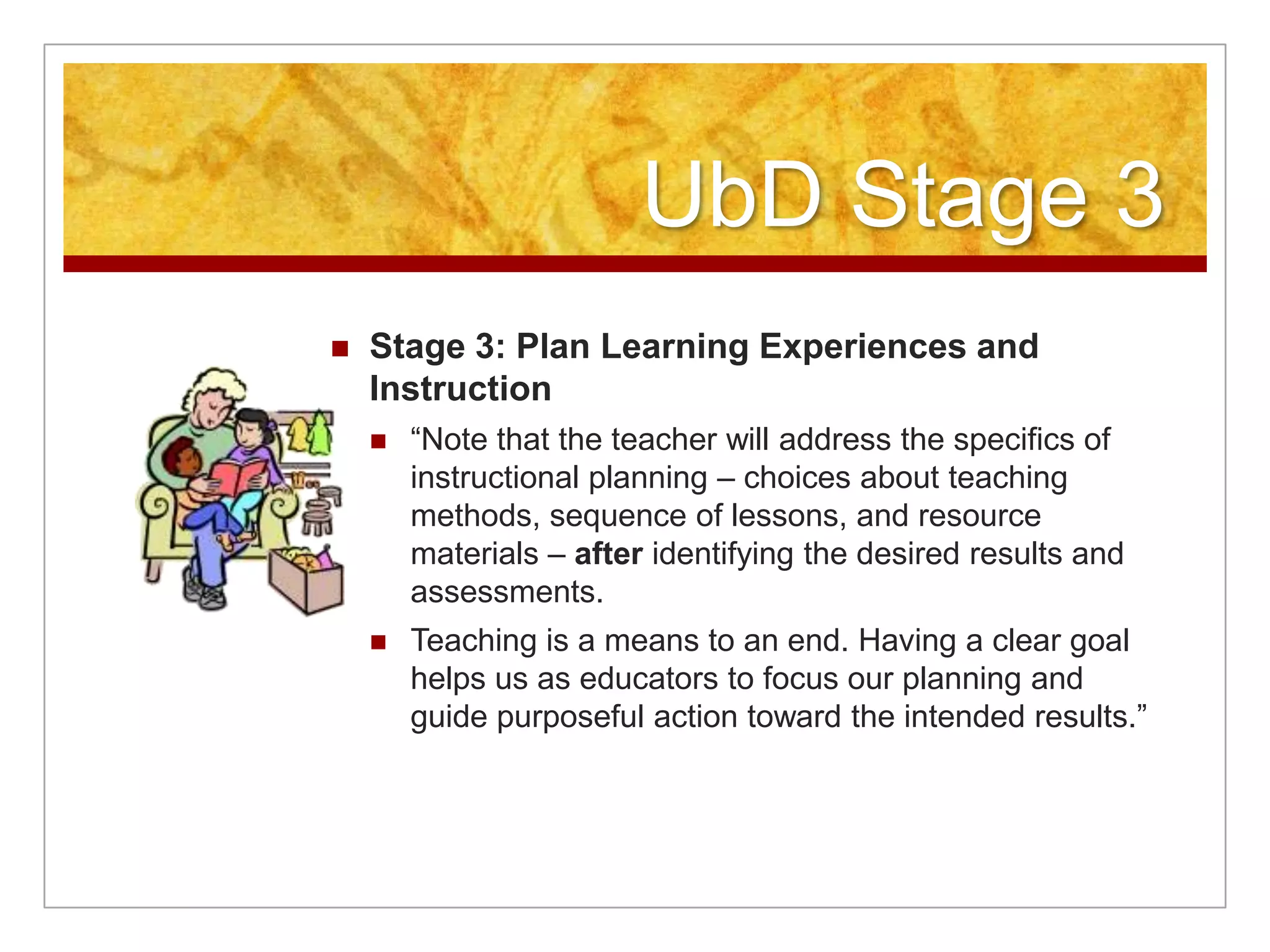 UbD Stage 3Stage 3: Plan Learning Experiences and Instruction“Note that the teacher will address the specifics of instructional planning – choices about teaching methods, sequence of lessons, and resource materials – after identifying the desired results and assessments.Teaching is a means to an end. Having a clear goal helps us as educators to focus our planning and guide purposeful action toward the intended results.”