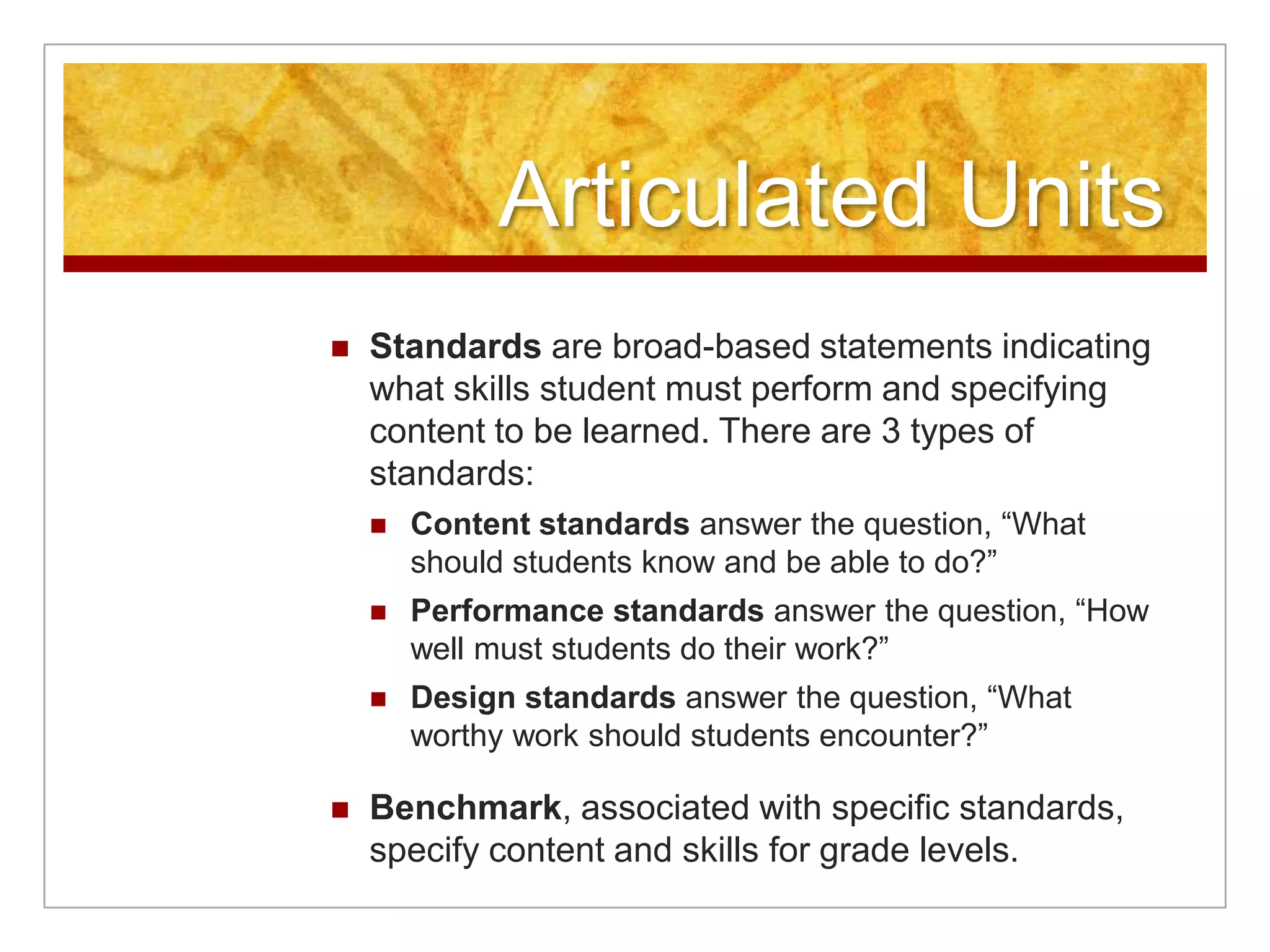 Articulated UnitsStandards are broad-based statements indicating what skills student must perform and specifying content to be learned. There are 3 types of standards:Content standards answer the question, “What should students know and be able to do?”Performance standards answer the question, “How well must students do their work?”Design standards answer the question, “What worthy work should students encounter?”Benchmark, associated with specific standards, specify content and skills for grade levels.
