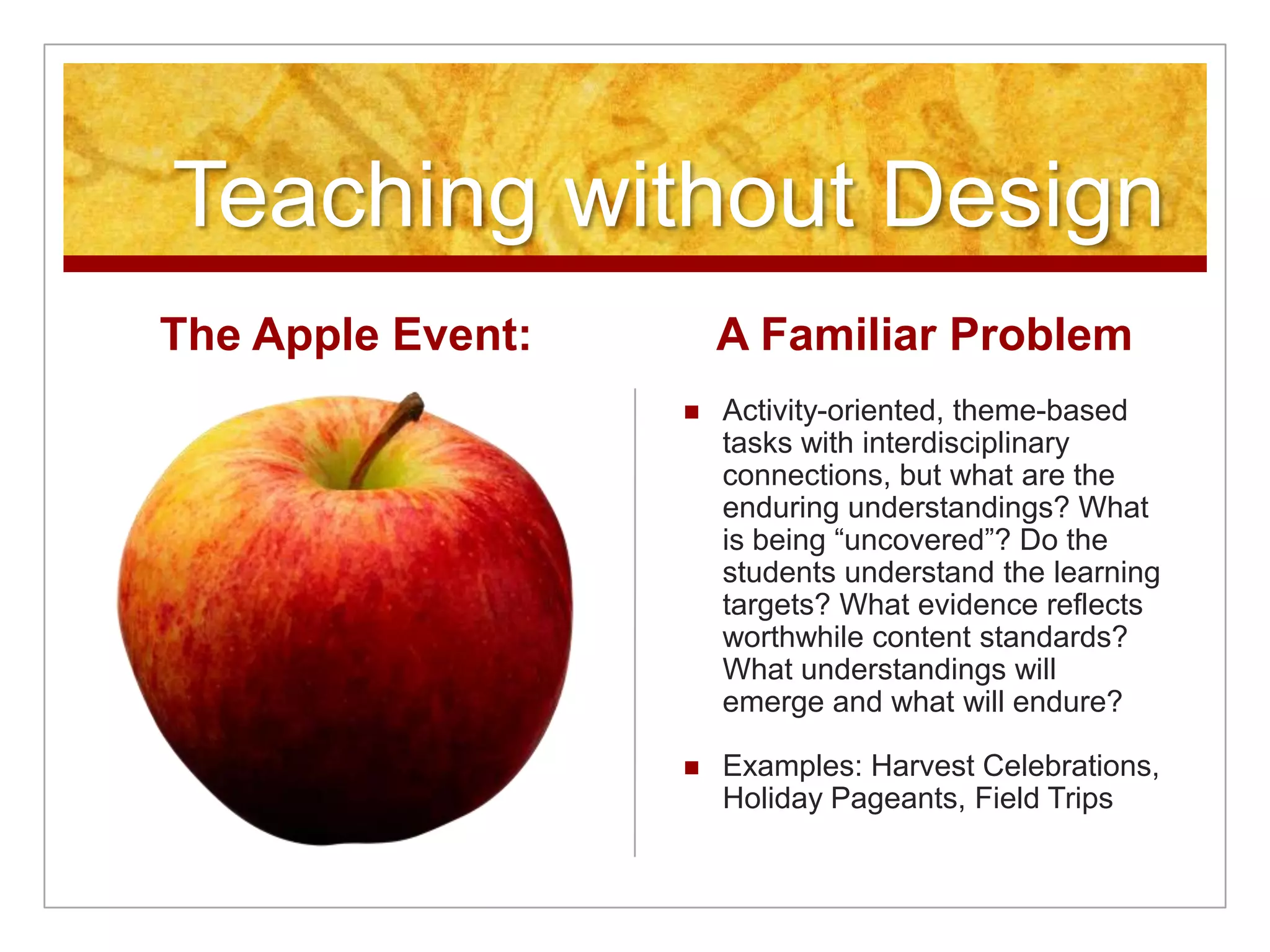 Teaching without DesignThe Apple Event:A Familiar ProblemActivity-oriented, theme-based tasks with interdisciplinary connections, but what are the enduring understandings? What is being “uncovered”? Do the students understand the learning targets? What evidence reflects worthwhile content standards? What understandings will emerge and what will endure?Examples: Harvest Celebrations, Holiday Pageants, Field Trips