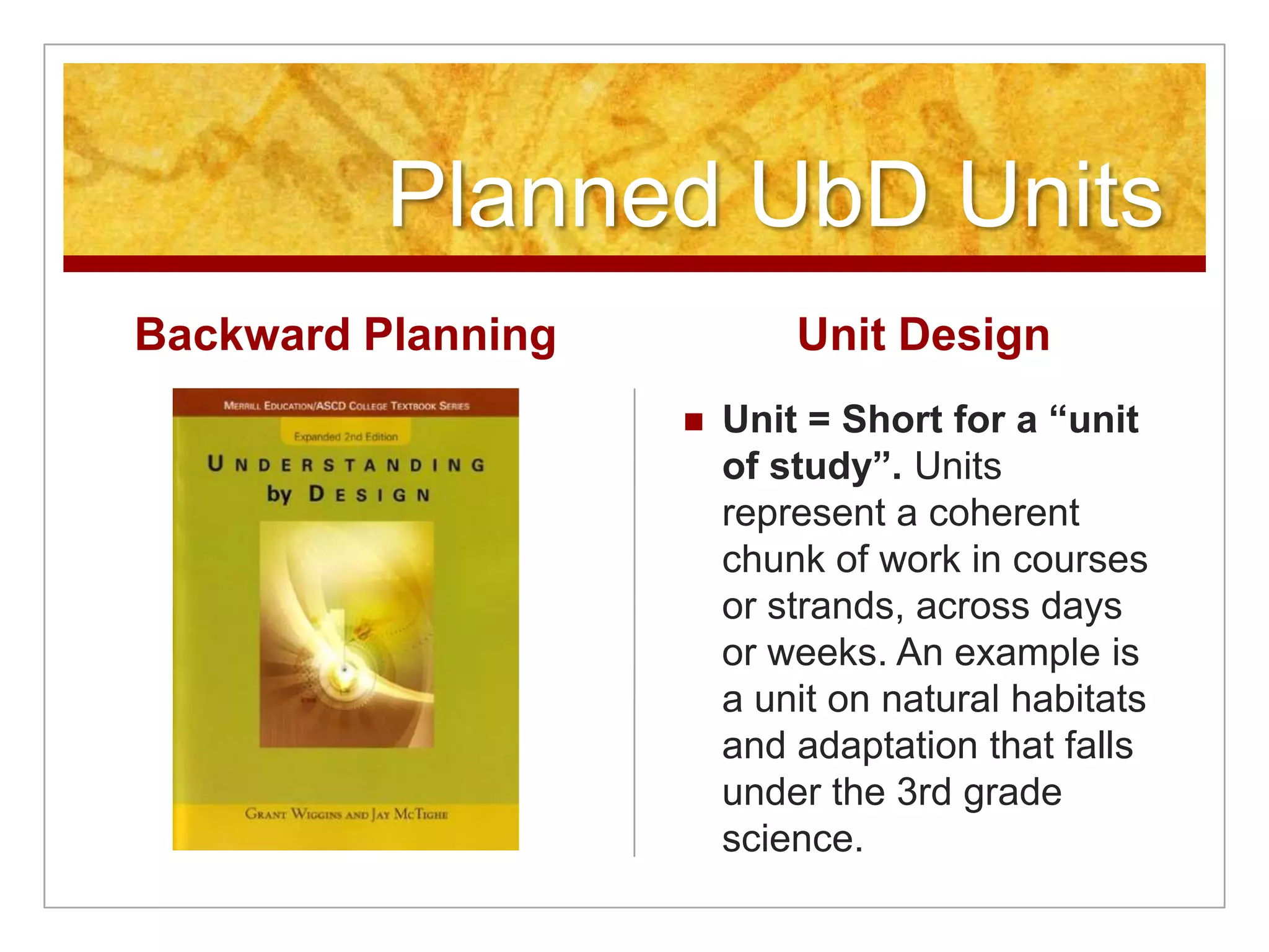 Planned UbD UnitsBackward PlanningUnit DesignUnit = Short for a “unit of study”. Units represent a coherent chunk of work in courses or strands, across days or weeks. An example is a unit on natural habitats and adaptation that falls under the 3rd grade science.