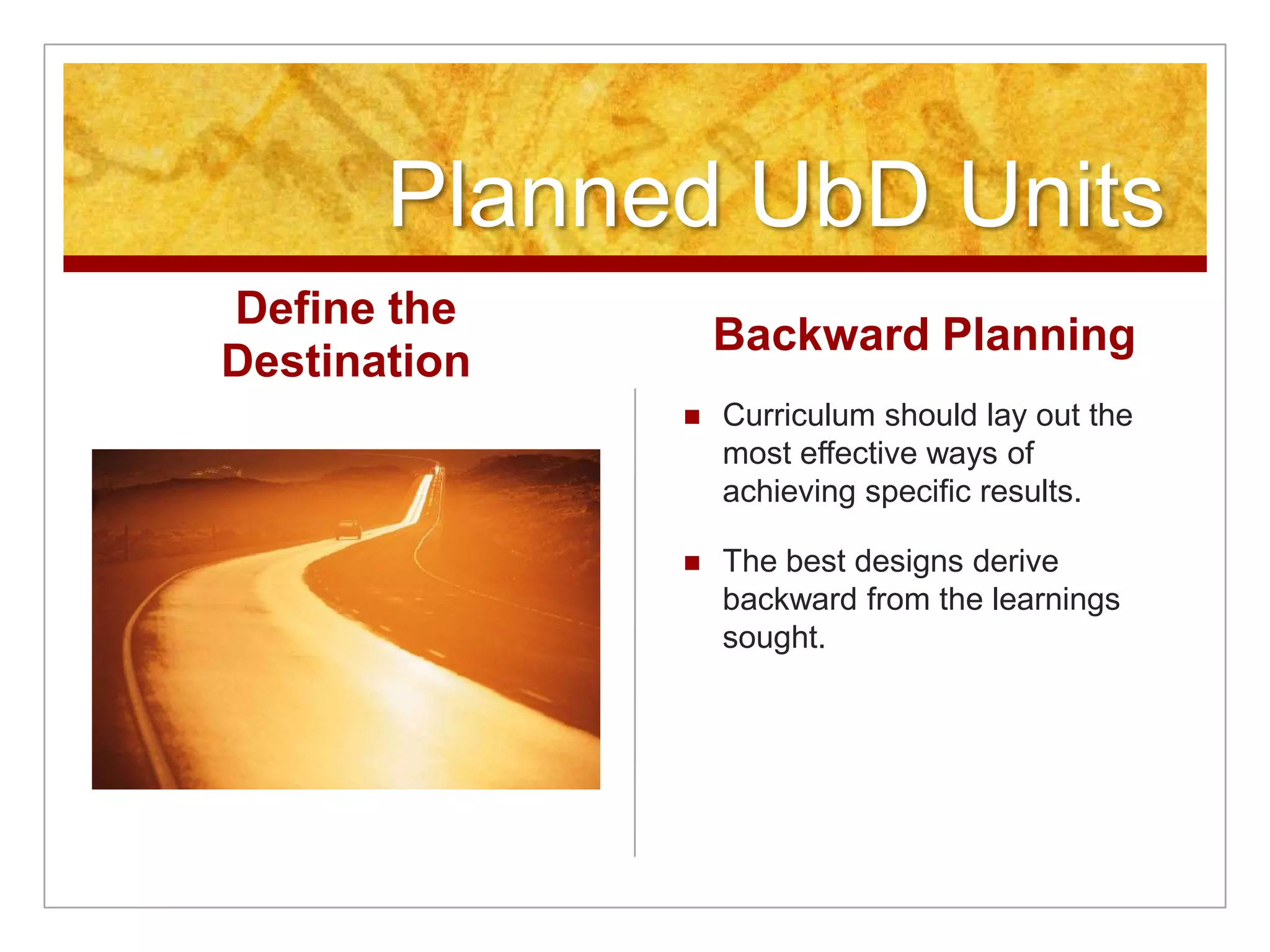 Planned UbD UnitsDefine the DestinationBackward PlanningCurriculum should lay out the most effective ways of achieving specific results. The best designs derive backward from the learnings sought.