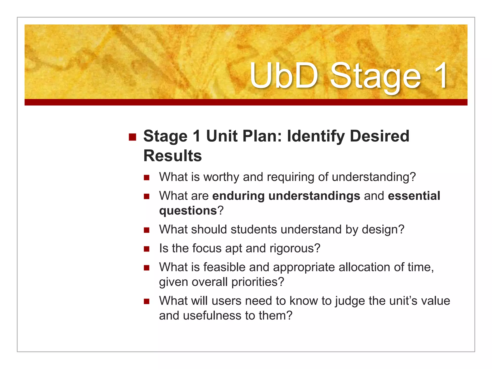 UbD Stage 1Stage 1 Unit Plan: Identify Desired ResultsWhat is worthy and requiring of understanding?What are enduring understandings and essential questions?What should students understand by design?Is the focus apt and rigorous?What is feasible and appropriate allocation of time, given overall priorities?What will users need to know to judge the unit’s value and usefulness to them?