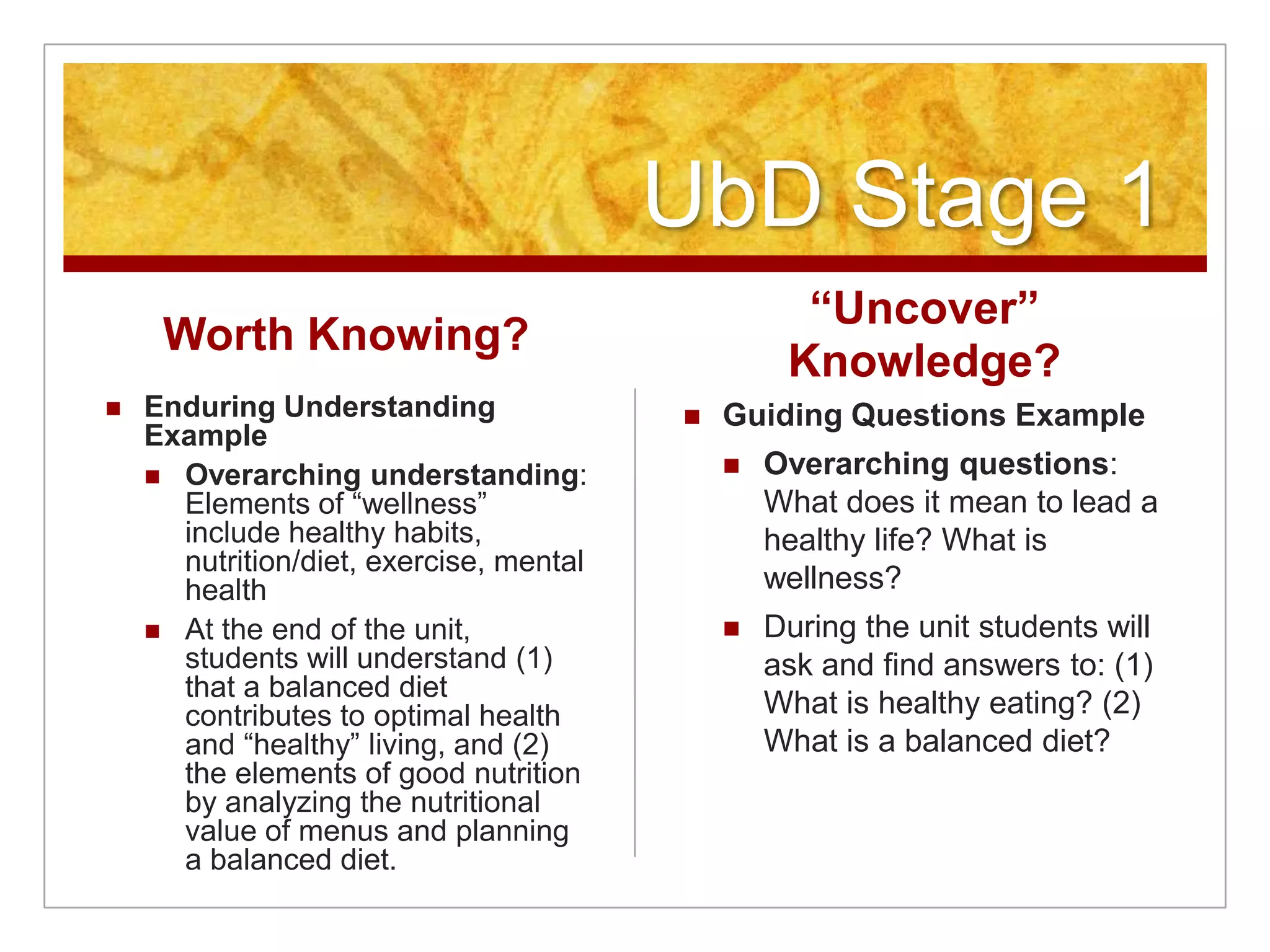 UbD Stage 1Worth Knowing?Enduring Understanding ExampleOverarching understanding: Elements of “wellness” include healthy habits, nutrition/diet, exercise, mental healthAt the end of the unit, students will understand (1) that a balanced diet contributes to optimal health and “healthy” living, and (2) the elements of good nutrition by analyzing the nutritional value of menus and planning a balanced diet.“Uncover” Knowledge? Guiding Questions ExampleOverarching questions: What does it mean to lead a healthy life? What is wellness?During the unit students will ask and find answers to: (1) What is healthy eating? (2) What is a balanced diet?