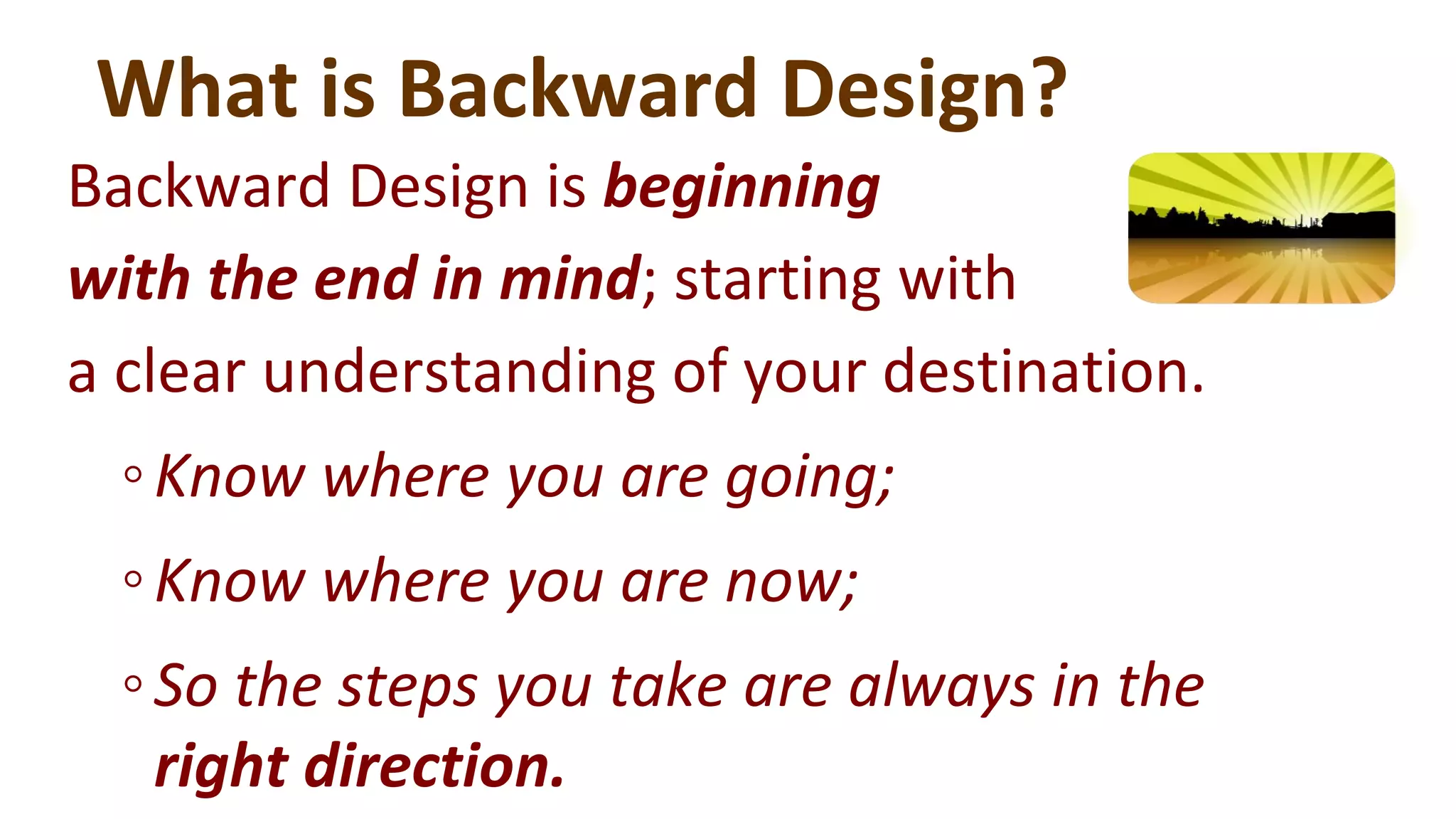 What is Backward Design?
Backward Design is beginning
with the end in mind; starting with
a clear understanding of your destination.
◦Know where you are going;
◦Know where you are now;
◦So the steps you take are always in the
right direction.
 