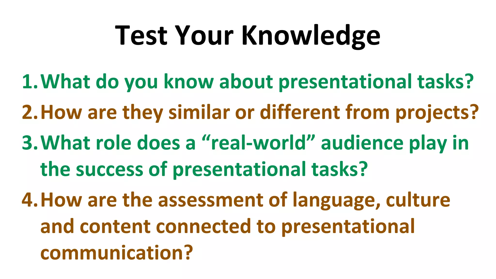 Test Your Knowledge
1.What do you know about presentational tasks?
2.How are they similar or different from projects?
3.What role does a “real-world” audience play in
the success of presentational tasks?
4.How are the assessment of language, culture
and content connected to presentational
communication?
 