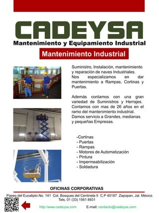 Mantenimiento y Equipamiento Industrial 
Mantenimiento Industrial 
Suministro, Instalación, mantenimiento 
y reparación de naves Industriales. 
Nos especializamos en dar 
mantenimiento a Rampas, Cortinas y 
Puertas. 
Además contamos con una gran 
variedad de Suministros y Herrajes. 
Contamos con mas de 26 años en el 
ramo del mantenimiento industrial. 
Damos servicio a Grandes, medianas 
y pequeñas Empresas. 
-Cortinas 
- Puertas 
- Rampas 
- Motores de Automatización 
- Pintura 
- Impermeabilización 
- Soldadura 
OFICINAS CORPORATIVAS 
Paseo del Eucalipto No. 141 Col. Bosques del Centinela II C.P 45187 Zapopan, Jal. México. 
Tels. 01 (33) 1561 8931 
http:/www.cadeysa.com E-mail: contacto@cadeysa.com 
 