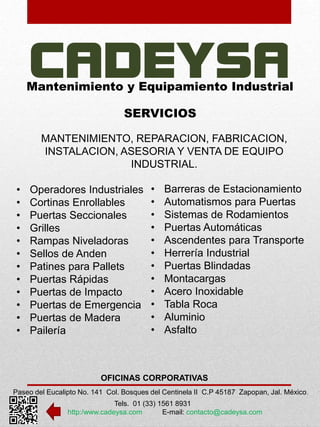 Mantenimiento y Equipamiento Industrial 
SERVICIOS 
MANTENIMIENTO, REPARACION, FABRICACION, 
INSTALACION, ASESORIA Y VENTA DE EQUIPO 
INDUSTRIAL. 
• Operadores Industriales 
• Cortinas Enrollables 
• Puertas Seccionales 
• Grilles 
• Rampas Niveladoras 
• Sellos de Anden 
• Patines para Pallets 
• Puertas Rápidas 
• Puertas de Impacto 
• Puertas de Emergencia 
• Puertas de Madera 
• Pailería 
• Barreras de Estacionamiento 
• Automatismos para Puertas 
• Sistemas de Rodamientos 
• Puertas Automáticas 
• Ascendentes para Transporte 
• Herrería Industrial 
• Puertas Blindadas 
• Montacargas 
• Acero Inoxidable 
• Tabla Roca 
• Aluminio 
• Asfalto 
OFICINAS CORPORATIVAS 
Paseo del Eucalipto No. 141 Col. Bosques del Centinela II C.P 45187 Zapopan, Jal. México. 
Tels. 01 (33) 1561 8931 
http:/www.cadeysa.com E-mail: contacto@cadeysa.com 
 