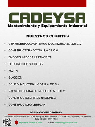 Mantenimiento y Equipamiento Industrial 
NUESTROS CLIENTES 
• CERVECERIA CUAUHTEMOC MOCTEZUMA S.A DE C.V 
• CONSTRUCTORA DOCSA S.A DE C.V 
• EMBOTELLADORA LA FAVORITA 
• FLEXTRONICS S.A DE C.V 
OFICINAS CORPORATIVAS 
Paseo del Eucalipto No. 141 Col. Bosques del Centinela II C.P 45187 Zapopan, Jal. México. 
Tels. 01 (33) 1561 8931 
http:/www.cadeysa..com E-mail: contacto@cadeysa.com 
• FUJITA 
• G ACCION 
• GRUPO INDUSTRIAL VIDA S.A DE C.V 
• RALSTON PURINA DE MEXICO S.A DE C.V 
• CONSTRUCTORA TRES NACIONES 
• CONSTRUCTORA JERPLAN 
 