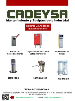 Mantenimiento y Equipamiento Industrial 
Control De Accesos 
(Estacionamientos) 
Cajero Automático Para 
Estacionamientos 
Bolardos Torniquetes Guardián 
OFICINAS CORPORATIVAS 
Barras De 
Estacionamiento 
Dispensador de 
Ticket 
Paseo del Eucalipto No. 141 Col. Bosques del Centinela II C.P 45187 Zapopan, Jal. México. 
Tels. 01 (33) 1561 8931 
http:/www.cadeysa.com E-mail: contacto@cadeysa.com 
 