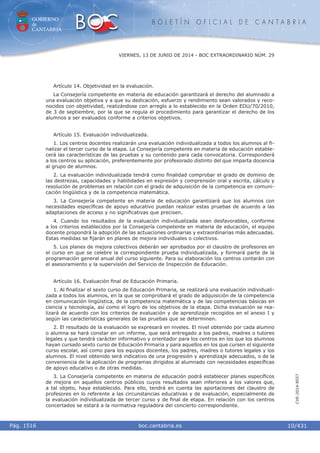 GOBIERNO
de
CANTABRIA
B O L E T Í N O F I C I A L D E C A N T A B R I A
i boc.cantabria.esPág. 1516
VIERNES, 13 DE JUNIO DE 2014 - BOC EXTRAORDINARIO NÚM. 29
10/431
CVE-2014-8557
Artículo 14. Objetividad en la evaluación.
La Consejería competente en materia de educación garantizará el derecho del alumnado a
una evaluación objetiva y a que su dedicación, esfuerzo y rendimiento sean valorados y reco-
nocidos con objetividad, realizándose con arreglo a lo establecido en la Orden EDU/70/2010,
de 3 de septiembre, por la que se regula el procedimiento para garantizar el derecho de los
alumnos a ser evaluados conforme a criterios objetivos.
Artículo 15. Evaluación individualizada.
1. Los centros docentes realizarán una evaluación individualizada a todos los alumnos al ﬁ-
nalizar el tercer curso de la etapa. La Consejería competente en materia de educación estable-
cerá las características de las pruebas y su contenido para cada convocatoria. Corresponderá
a los centros su aplicación, preferentemente por profesorado distinto del que imparta docencia
al grupo de alumnos.
2. La evaluación individualizada tendrá como ﬁnalidad comprobar el grado de dominio de
las destrezas, capacidades y habilidades en expresión y comprensión oral y escrita, cálculo y
resolución de problemas en relación con el grado de adquisición de la competencia en comuni-
cación lingüística y de la competencia matemática.
3. La Consejería competente en materia de educación garantizará que los alumnos con
necesidades especíﬁcas de apoyo educativo puedan realizar estas pruebas de acuerdo a las
adaptaciones de acceso y no signiﬁcativas que precisen.
4. Cuando los resultados de la evaluación individualizada sean desfavorables, conforme
a los criterios establecidos por la Consejería competente en materia de educación, el equipo
docente propondrá la adopción de las actuaciones ordinarias y extraordinarias más adecuadas.
Estas medidas se ﬁjarán en planes de mejora individuales o colectivos.
5. Los planes de mejora colectivos deberán ser aprobados por el claustro de profesores en
el curso en que se celebre la correspondiente prueba individualizada, y formará parte de la
programación general anual del curso siguiente. Para su elaboración los centros contarán con
el asesoramiento y la supervisión del Servicio de Inspección de Educación.
Artículo 16. Evaluación ﬁnal de Educación Primaria.
1. Al ﬁnalizar el sexto curso de Educación Primaria, se realizará una evaluación individuali-
zada a todos los alumnos, en la que se comprobará el grado de adquisición de la competencia
en comunicación lingüística, de la competencia matemática y de las competencias básicas en
ciencia y tecnología, así como el logro de los objetivos de la etapa. Dicha evaluación se rea-
lizará de acuerdo con los criterios de evaluación y de aprendizaje recogidos en el anexo I y
según las características generales de las pruebas que se determinen.
2. El resultado de la evaluación se expresará en niveles. El nivel obtenido por cada alumno
o alumna se hará constar en un informe, que será entregado a los padres, madres o tutores
legales y que tendrá carácter informativo y orientador para los centros en los que los alumnos
hayan cursado sexto curso de Educación Primaria y para aquellos en los que cursen el siguiente
curso escolar, así como para los equipos docentes, los padres, madres o tutores legales y los
alumnos. El nivel obtenido será indicativo de una progresión y aprendizaje adecuados, o de la
conveniencia de la aplicación de programas dirigidos al alumnado con necesidades especíﬁcas
de apoyo educativo o de otras medidas.
3. La Consejería competente en materia de educación podrá establecer planes especíﬁcos
de mejora en aquellos centros públicos cuyos resultados sean inferiores a los valores que,
a tal objeto, haya establecido. Para ello, tendrá en cuenta las aportaciones del claustro de
profesores en lo referente a las circunstancias educativas y de evaluación, especialmente de
la evaluación individualizada de tercer curso y de ﬁnal de etapa. En relación con los centros
concertados se estará a la normativa reguladora del concierto correspondiente.
 