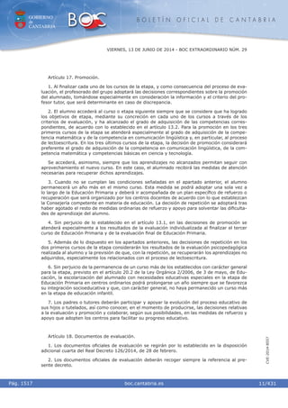 GOBIERNO
de
CANTABRIA
B O L E T Í N O F I C I A L D E C A N T A B R I A
i boc.cantabria.esPág. 1517
VIERNES, 13 DE JUNIO DE 2014 - BOC EXTRAORDINARIO NÚM. 29
11/431
CVE-2014-8557
Artículo 17. Promoción.
1. Al ﬁnalizar cada uno de los cursos de la etapa, y como consecuencia del proceso de eva-
luación, el profesorado del grupo adoptará las decisiones correspondientes sobre la promoción
del alumnado, tomándose especialmente en consideración la información y el criterio del pro-
fesor tutor, que será determinante en caso de discrepancia.
2. El alumno accederá al curso o etapa siguiente siempre que se considere que ha logrado
los objetivos de etapa, mediante su concreción en cada uno de los cursos a través de los
criterios de evaluación, y ha alcanzado el grado de adquisición de las competencias corres-
pondientes, de acuerdo con lo establecido en el artículo 13.2. Para la promoción en los tres
primeros cursos de la etapa se atenderá especialmente al grado de adquisición de la compe-
tencia matemática y de la competencia en comunicación lingüística y, en particular, al proceso
de lectoescritura. En los tres últimos cursos de la etapa, la decisión de promoción considerará
preferente el grado de adquisición de la competencia en comunicación lingüística, de la com-
petencia matemática y competencias básicas en ciencia y tecnología.
Se accederá, asimismo, siempre que los aprendizajes no alcanzados permitan seguir con
aprovechamiento el nuevo curso. En este caso, el alumnado recibirá las medidas de atención
necesarias para recuperar dichos aprendizajes.
3. Cuando no se cumplan las condiciones señaladas en el apartado anterior, el alumno
permanecerá un año más en el mismo curso. Esta medida se podrá adoptar una sola vez a
lo largo de la Educación Primaria y deberá ir acompañada de un plan especíﬁco de refuerzo o
recuperación que será organizado por los centros docentes de acuerdo con lo que establezcan
la Consejería competente en materia de educación. La decisión de repetición se adoptará tras
haber agotado el resto de medidas ordinarias de refuerzo y apoyo para solventar las diﬁculta-
des de aprendizaje del alumno.
4. Sin perjuicio de lo establecido en el artículo 13.1, en las decisiones de promoción se
atenderá especialmente a los resultados de la evaluación individualizada al ﬁnalizar el tercer
curso de Educación Primaria y de la evaluación ﬁnal de Educación Primaria.
5. Además de lo dispuesto en los apartados anteriores, las decisiones de repetición en los
dos primeros cursos de la etapa considerarán los resultados de la evaluación psicopedagógica
realizada al alumno y la previsión de que, con la repetición, se recuperarán los aprendizajes no
adquiridos, especialmente los relacionados con el proceso de lectoescritura.
6. Sin perjuicio de la permanencia de un curso más de los establecidos con carácter general
para la etapa, previsto en el artículo 20.2 de la Ley Orgánica 2/2006, de 3 de mayo, de Edu-
cación, la escolarización del alumnado con necesidades educativas especiales en la etapa de
Educación Primaria en centros ordinarios podrá prolongarse un año siempre que se favorezca
su integración socioeducativa y que, con carácter general, no haya permanecido un curso más
en la etapa de educación infantil.
7. Los padres o tutores deberán participar y apoyar la evolución del proceso educativo de
sus hijos o tutelados, así como conocer, en el momento de producirse, las decisiones relativas
a la evaluación y promoción y colaborar, según sus posibilidades, en las medidas de refuerzo y
apoyo que adopten los centros para facilitar su progreso educativo.
Artículo 18. Documentos de evaluación.
1. Los documentos oﬁciales de evaluación se regirán por lo establecido en la disposición
adicional cuarta del Real Decreto 126/2014, de 28 de febrero.
2. Los documentos oﬁciales de evaluación deberán recoger siempre la referencia al pre-
sente decreto.
 