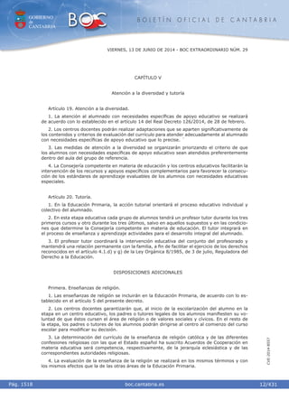 GOBIERNO
de
CANTABRIA
B O L E T Í N O F I C I A L D E C A N T A B R I A
i boc.cantabria.esPág. 1518
VIERNES, 13 DE JUNIO DE 2014 - BOC EXTRAORDINARIO NÚM. 29
12/431
CVE-2014-8557
CAPÍTULO V
Atención a la diversidad y tutoría
Artículo 19. Atención a la diversidad.
1. La atención al alumnado con necesidades especíﬁcas de apoyo educativo se realizará
de acuerdo con lo establecido en el artículo 14 del Real Decreto 126/2014, de 28 de febrero.
2. Los centros docentes podrán realizar adaptaciones que se aparten signiﬁcativamente de
los contenidos y criterios de evaluación del currículo para atender adecuadamente al alumnado
con necesidades especíﬁcas de apoyo educativo que lo precise. ´
3. Las medidas de atención a la diversidad se organizarán priorizando el criterio de que
los alumnos con necesidades especíﬁcas de apoyo educativo sean atendidos preferentemente
dentro del aula del grupo de referencia.
4. La Consejería competente en materia de educación y los centros educativos facilitarán la
intervención de los recursos y apoyos especíﬁcos complementarios para favorecer la consecu-
ción de los estándares de aprendizaje evaluables de los alumnos con necesidades educativas
especiales.
Artículo 20. Tutoría.
1. En la Educación Primaria, la acción tutorial orientará el proceso educativo individual y
colectivo del alumnado.
2. En esta etapa educativa cada grupo de alumnos tendrá un profesor tutor durante los tres
primeros cursos y otro durante los tres últimos, salvo en aquellos supuestos y en las condicio-
nes que determine la Consejería competente en materia de educación. El tutor integrará en
el proceso de enseñanza y aprendizaje actividades para el desarrollo integral del alumnado.
3. El profesor tutor coordinará la intervención educativa del conjunto del profesorado y
mantendrá una relación permanente con la familia, a ﬁn de facilitar el ejercicio de los derechos
reconocidos en el artículo 4.1.d) y g) de la Ley Orgánica 8/1985, de 3 de julio, Reguladora del
Derecho a la Educación.
DISPOSICIONES ADICIONALES
Primera. Enseñanzas de religión.
1. Las enseñanzas de religión se incluirán en la Educación Primaria, de acuerdo con lo es-
tablecido en el artículo 5 del presente decreto.
2. Los centros docentes garantizarán que, al inicio de la escolarización del alumno en la
etapa en un centro educativo, los padres o tutores legales de los alumnos maniﬁesten su vo-
luntad de que éstos cursen el área de religión o de valores sociales y cívicos. En el resto de
la etapa, los padres o tutores de los alumnos podrán dirigirse al centro al comienzo del curso
escolar para modiﬁcar su decisión.
3. La determinación del currículo de la enseñanza de religión católica y de las diferentes
confesiones religiosas con las que el Estado español ha suscrito Acuerdos de Cooperación en
materia educativa será competencia, respectivamente, de la jerarquía eclesiástica y de las
correspondientes autoridades religiosas.
4. La evaluación de la enseñanza de la religión se realizará en los mismos términos y con
los mismos efectos que la de las otras áreas de la Educación Primaria.
 
