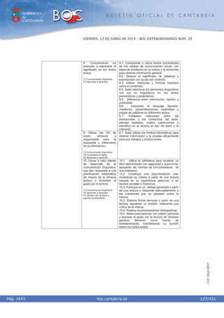 GOBIERNO
de
CANTABRIA
B O L E T Í N O F I C I A L D E C A N T A B R I A
i boc.cantabria.esPág. 1643
VIERNES, 13 DE JUNIO DE 2014 - BOC EXTRAORDINARIO NÚM. 29
137/431
CVE-2014-8557
8. Concentrarse en
entender e interpretar el
significado de los textos
leídos.
1º) Comunicación lingüística.
4º) Aprender a aprender.
8.1. Comprende y utiliza textos procedentes
de los medios de comunicación social, con
especial incidencia en la noticia y la entrevista
para obtener información general.
8.2. Deduce el significado de palabras y
expresiones con ayuda del contexto.
8.3. Infiere, interpreta y formula hipótesis
sobre el contenido.
8.4. Sabe relacionar los elementos lingüísticos
con los no lingüísticos en los textos
periodísticos y publicitarios.
8.5. Diferencia entre información, opinión y
publicidad.
8.6. Interpreta el lenguaje figurado:
metáforas, personificaciones, hipérboles y
juegos de palabras en diferentes textos.
8.7. Establece relaciones entre las
ilustraciones y los contenidos del texto,
plantea hipótesis, realiza predicciones e
identifica en la lectura el tipo de texto y la
intención.
9. Utilizar las TIC de
modo eficiente y
responsable para la
búsqueda y tratamiento
de la información.
1º) Comunicación lingüística.
3º) Competencia digital.
4º) Aprender a aprender.
9.1. Sabe utilizar los medios informáticos para
obtener información y la emplea eficazmente
para sus trabajos y producciones.
10. Llevar a cabo planes
de desarrollo de la
comunicación lingüística,
que den respuesta a una
planificación sistemática
de mejora de la eficacia
lectora y fomenten el
gusto por la lectura.
1º) Comunicación lingüística.
4º) Aprender a aprender.
6º) Sentido de iniciativa y
espíritu emprendedor.
10.1. Utiliza la biblioteca para localizar un
libro determinado con seguridad y autonomía,
aplicando las normas de funcionamiento de
una biblioteca.
10.2. Construye una argumentación oral,
mostrando su criterio a partir de una lectura
basada en su experiencia personal, o en
hechos sociales o históricos.
10.3. Participa en un debate generado a partir
de una lectura y responde adecuadamente a
las cuestiones que se plantean sobre la
misma.
10.3. Elabora fichas técnicas a partir de una
lectura, siguiendo un modelo, realizando una
crítica de la misma.
10.4. Realiza recomendaciones bibliográficas.
10.5 .Selecciona lecturas con criterio personal
y expresa el gusto por la lectura de diversos
géneros literarios como fuente de
entretenimiento, manifestando su opinión
sobre los textos leídos.
 