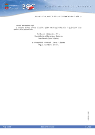 GOBIERNO
de
CANTABRIA
B O L E T Í N O F I C I A L D E C A N T A B R I A
i boc.cantabria.esPág. 1520
VIERNES, 13 DE JUNIO DE 2014 - BOC EXTRAORDINARIO NÚM. 29
14/431
CVE-2014-8557
Tercera. Entrada en vigor
El presente decreto entrará en vigor a partir del día siguiente al de su publicación en el
Boletín Oﬁcial de Cantabria.
Santander, 5 de junio de 2014.
El presidente del Consejo de Gobierno,
Juan Ignacio Diego Palacios.
El consejero de Educación, Cultura y Deporte,
Miguel Angel Serna Oliveira.
 