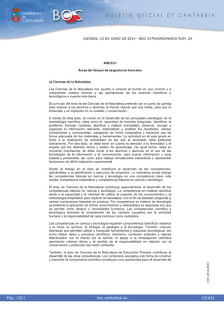 GOBIERNO
de
CANTABRIA
B O L E T Í N O F I C I A L D E C A N T A B R I A
i boc.cantabria.esPág. 1521
VIERNES, 13 DE JUNIO DE 2014 - BOC EXTRAORDINARIO NÚM. 29
15/431
CVE-2014-8557
ANEXO I
Áreas del bloque de asignaturas troncales
a) Ciencias de la Naturaleza.
Las Ciencias de la Naturaleza nos ayudan a conocer el mundo en que vivimos y a
comprender nuestro entorno y las aportaciones de los avances científicos y
tecnológicos a nuestra vida diaria.
El currículo del área de las Ciencias de la Naturaleza pretende ser un punto de partida
para acercar a los alumnos y alumnas al mundo natural que nos rodea, para que lo
entiendan y se impliquen en su cuidado y conservación.
A través de esta área, se inician en el desarrollo de las principales estrategias de la
metodología científica, tales como la capacidad de formular preguntas, identificar el
problema, formular hipótesis, planificar y realizar actividades, observar, recoger y
organizar la información relevante, sistematizar y analizar los resultados, extraer
conclusiones y comunicarlas, trabajando de forma cooperativa y haciendo uso de
forma adecuada de los materiales y herramientas. La actividad en el aula girará en
torno a la realización de actividades en las que el alumnado deba participar
activamente. Por otro lado, se debe tener en cuenta la atención a la diversidad y el
respeto por los distintos ritmos y estilos de aprendizaje. De igual forma, dada su
creciente importancia, se debe iniciar a los alumnos y alumnas en el uso de las
tecnologías de la información y la comunicación, para buscar información y para
tratarla y presentarla, así como para realizar simulaciones interactivas y representar
fenómenos de difícil realización experimental.
Desde el trabajo en el área se contribuirá al desarrollo de las competencias,
aplicándolas a la planificación y ejecución de proyectos. La normativa actual incluye
las competencias básicas en ciencia y tecnología en una competencia clave más
amplia: competencia matemática y competencias básicas en ciencia y tecnología.
El área de Ciencias de la Naturaleza contribuye especialmente al desarrollo de las
competencias básicas en ciencia y tecnología. La competencia en materia científica
alude a la capacidad y la voluntad de utilizar el conjunto de los conocimientos y la
metodología empleados para explicar la naturaleza, con el fin de plantear preguntas y
extraer conclusiones basadas en pruebas. Por competencia en materia de tecnología
se entiende la aplicación de dichos conocimientos y metodología en respuesta a lo que
se percibe como deseos o necesidades humanos. Las competencias científica y
tecnológica entrañan la comprensión de los cambios causados por la actividad
humana y la responsabilidad de cada individuo como ciudadano.
Las competencias en ciencia y tecnología requieren conocimientos científicos relativos
a la física, la química, la biología, la geología y la tecnología. También incluyen
destrezas que permiten utilizar y manipular herramientas y máquinas tecnológicas, así
como utilizar datos y procesos científicos. Asimismo, contienen actitudes y valores
relacionados con el interés por la ciencia, el apoyo a la investigación científica
asumiendo criterios éticos y el sentido de la responsabilidad en relación con la
conservación y protección del medio ambiente.
También, el área de Ciencias de la Naturaleza de Educación Primaria contribuye al
desarrollo de las otras competencias. Los contenidos asociados a la forma de construir
y transmitir el conocimiento científico constituyen una oportunidad para el desarrollo de
 