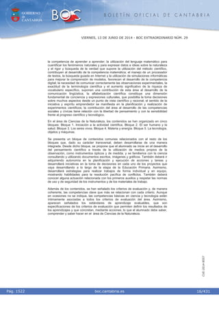 GOBIERNO
de
CANTABRIA
B O L E T Í N O F I C I A L D E C A N T A B R I A
i boc.cantabria.esPág. 1522
VIERNES, 13 DE JUNIO DE 2014 - BOC EXTRAORDINARIO NÚM. 29
16/431
CVE-2014-8557
la competencia de aprender a aprender; la utilización del lenguaje matemático para
cuantificar los fenómenos naturales y para expresar datos e ideas sobre la naturaleza
y el rigor y búsqueda de la verdad que supone la utilización del método científico,
contribuyen al desarrollo de la competencia matemática; el manejo de un procesador
de textos, la búsqueda guiada en Internet y la utilización de simulaciones informáticas
para mejorar la comprensión de modelos, favorecen el desarrollo de la competencia
digital; la necesidad de comunicar correctamente las observaciones experimentales, la
exactitud de la terminología científica y el aumento significativo de la riqueza de
vocabulario específico, suponen una contribución de esta área al desarrollo de la
comunicación lingüística; la alfabetización científica constituye una dimensión
fundamental de conciencia y expresiones culturales, que posibilita la toma decisiones
sobre muchos aspectos desde un punto de vista científico y racional; el sentido de la
iniciativa y espíritu emprendedor se manifiesta en la planificación y realización de
experimentos científicos; la contribución del área al desarrollo de las competencias
sociales y cívicas tiene relación con la libertad de pensamiento y con la sensibilidad
frente al progreso científico y tecnológico.
En el área de Ciencias de la Naturaleza, los contenidos se han organizado en cinco
bloques: Bloque 1. Iniciación a la actividad científica. Bloque 2. El ser humano y la
salud. Bloque 3. Los seres vivos. Bloque 4. Materia y energía. Bloque 5. La tecnología,
objetos y máquinas.
Se presenta un bloque de contenidos comunes relacionados con el resto de los
bloques que, dado su carácter transversal, deben desarrollarse de una manera
integrada. Desde dicho bloque, se propone que el alumnado se inicie en el desarrollo
del pensamiento científico a través de la utilización de medios propios de la
observación, como instrumentos ópticos y de medida, y se familiarice con la ciencia
consultando y utilizando documentos escritos, imágenes y gráficos. También deberá ir
adquiriendo autonomía en la planificación y ejecución de acciones y tareas y
desarrollará iniciativas en la toma de decisiones en cada uno de los proyectos que
vaya desarrollando a lo largo de la etapa de la Educación Primaria. Asimismo,
desarrollará estrategias para realizar trabajos de forma individual y en equipo,
mostrando habilidades para la resolución pacífica de conflictos. También deberá
conocer alguna actuación relacionada con los primeros auxilios y respetar las normas
de uso y de seguridad de los instrumentos y de los materiales de trabajo.
Además de los contenidos, se han señalado los criterios de evaluación y, de manera
coherente, las competencias clave que más se relacionan con cada criterio. Aunque
en ocasiones no se indique, las competencias básicas en ciencia y tecnología están
íntimamente asociadas a todos los criterios de evaluación del área. Asimismo,
aparecen señalados los estándares de aprendizaje evaluables, que son
especificaciones de los criterios de evaluación que permiten definir los resultados de
los aprendizajes y que concretan, mediante acciones, lo que el alumnado debe saber,
comprender y saber hacer en el área de Ciencias de la Naturaleza.
 