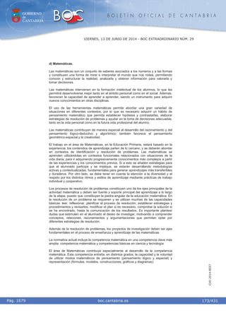 GOBIERNO
de
CANTABRIA
B O L E T Í N O F I C I A L D E C A N T A B R I A
i boc.cantabria.esPág. 1679
VIERNES, 13 DE JUNIO DE 2014 - BOC EXTRAORDINARIO NÚM. 29
173/431
CVE-2014-8557
d) Matemáticas.
Las matemáticas son un conjunto de saberes asociados a los números y a las formas
y constituyen una forma de mirar e interpretar el mundo que nos rodea, permitiendo
conocer y estructurar la realidad, analizarla y obtener información para valorarla y
tomar decisiones.
Las matemáticas intervienen en la formación intelectual de los alumnos, lo que les
permitirá desenvolverse mejor tanto en el ámbito personal como en el social. Además,
favorecen la capacidad de aprender a aprender, siendo un instrumento para adquirir
nuevos conocimientos en otras disciplinas.
El uso de las herramientas matemáticas permite abordar una gran variedad de
situaciones en diferentes contextos, por lo que es necesario adquirir un hábito de
pensamiento matemático que permita establecer hipótesis y contrastarlas, elaborar
estrategias de resolución de problemas y ayudar en la toma de decisiones adecuadas,
tanto en la vida personal como en la futura vida profesional del alumno.
Las matemáticas contribuyen de manera especial al desarrollo del razonamiento y del
pensamiento lógico-deductivo y algorítmico; también favorece el pensamiento
geométrico-espacial y la creatividad.
El trabajo en el área de Matemáticas, en la Educación Primaria, estará basado en la
experiencia; los contenidos de aprendizaje parten de lo cercano, y se deberán abordar
en contextos de identificación y resolución de problemas. Las matemáticas se
aprenden utilizándolas en contextos funcionales relacionados con situaciones de la
vida diaria, para ir adquiriendo progresivamente conocimientos más complejos a partir
de las experiencias y los conocimientos previos. Si a esto se añaden estrategias para
que el alumnado participe y se implique, se estarán desarrollando metodologías
activas y contextualizadas, fundamentales para generar aprendizajes más transferibles
y duraderos. Por otro lado, se debe tener en cuenta la atención a la diversidad y el
respeto por los distintos ritmos y estilos de aprendizaje mediante prácticas de trabajo
individual y cooperativo.
Los procesos de resolución de problemas constituyen uno de los ejes principales de la
actividad matemática y deben ser fuente y soporte principal del aprendizaje a lo largo
de la etapa, puesto que constituyen la piedra angular de la educación matemática. En
la resolución de un problema se requieren y se utilizan muchas de las capacidades
básicas: leer, reflexionar, planificar el proceso de resolución, establecer estrategias y
procedimientos y revisarlos, modificar el plan si es necesario, comprobar la solución si
se ha encontrado, hasta la comunicación de los resultados. Es importante plantear
dudas que estimulen en el alumnado el deseo de investigar, motivando a comprender
conceptos, relaciones, razonamientos y argumentaciones que permitan optar por
diferentes estrategias de resolución.
Además de la resolución de problemas, los proyectos de investigación deben ser ejes
fundamentales en el proceso de enseñanza y aprendizaje de las matemáticas.
La normativa actual incluye la competencia matemática en una competencia clave más
amplia: competencia matemática y competencias básicas en ciencia y tecnología.
El área de Matemáticas contribuye especialmente al desarrollo de la competencia
matemática. Esta competencia entraña, en distintos grados, la capacidad y la voluntad
de utilizar modos matemáticos de pensamiento (pensamiento lógico y espacial) y
representación (fórmulas, modelos, construcciones, gráficos y diagramas).
 