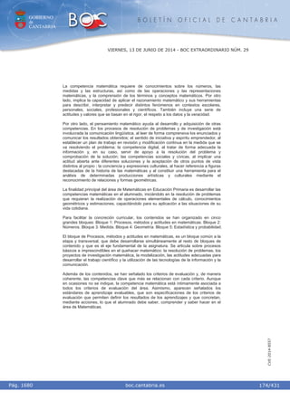 GOBIERNO
de
CANTABRIA
B O L E T Í N O F I C I A L D E C A N T A B R I A
i boc.cantabria.esPág. 1680
VIERNES, 13 DE JUNIO DE 2014 - BOC EXTRAORDINARIO NÚM. 29
174/431
CVE-2014-8557
La competencia matemática requiere de conocimientos sobre los números, las
medidas y las estructuras, así como de las operaciones y las representaciones
matemáticas, y la comprensión de los términos y conceptos matemáticos. Por otro
lado, implica la capacidad de aplicar el razonamiento matemático y sus herramientas
para describir, interpretar y predecir distintos fenómenos en contextos escolares,
personales, sociales, profesionales y científicos. También incluye una serie de
actitudes y valores que se basan en el rigor, el respeto a los datos y la veracidad.
Por otro lado, el pensamiento matemático ayuda al desarrollo y adquisición de otras
competencias. En los procesos de resolución de problemas y de investigación está
involucrada la comunicación lingüística, al leer de forma comprensiva los enunciados y
comunicar los resultados obtenidos; el sentido de iniciativa y espíritu emprendedor, al
establecer un plan de trabajo en revisión y modificación continua en la medida que se
va resolviendo el problema; la competencia digital, al tratar de forma adecuada la
información y, en su caso, servir de apoyo a la resolución del problema y
comprobación de la solución; las competencias sociales y cívicas, al implicar una
actitud abierta ante diferentes soluciones y la aceptación de otros puntos de vista
distintos al propio ; la conciencia y expresiones culturales, al hacer referencia a figuras
destacadas de la historia de las matemáticas y al constituir una herramienta para el
análisis de determinadas producciones artísticas y culturales mediante el
reconocimiento de relaciones y formas geométricas.
La finalidad principal del área de Matemáticas en Educación Primaria es desarrollar las
competencias matemáticas en el alumnado, iniciándolo en la resolución de problemas
que requieran la realización de operaciones elementales de cálculo, conocimientos
geométricos y estimaciones, capacitándolo para su aplicación a las situaciones de su
vida cotidiana.
Para facilitar la concreción curricular, los contenidos se han organizado en cinco
grandes bloques: Bloque 1: Procesos, métodos y actitudes en matemáticas. Bloque 2:
Números. Bloque 3: Medida. Bloque 4: Geometría. Bloque 5: Estadística y probabilidad.
El bloque de Procesos, métodos y actitudes en matemáticas, es un bloque común a la
etapa y transversal, que debe desarrollarse simultáneamente al resto de bloques de
contenido y que es el eje fundamental de la asignatura. Se articula sobre procesos
básicos e imprescindibles en el quehacer matemático: la resolución de problemas, los
proyectos de investigación matemática, la modelización, las actitudes adecuadas para
desarrollar el trabajo científico y la utilización de las tecnologías de la información y la
comunicación.
Además de los contenidos, se han señalado los criterios de evaluación y, de manera
coherente, las competencias clave que más se relacionan con cada criterio. Aunque
en ocasiones no se indique, la competencia matemática está íntimamente asociada a
todos los criterios de evaluación del área. Asimismo, aparecen señalados los
estándares de aprendizaje evaluables, que son especificaciones de los criterios de
evaluación que permiten definir los resultados de los aprendizajes y que concretan,
mediante acciones, lo que el alumnado debe saber, comprender y saber hacer en el
área de Matemáticas.
 