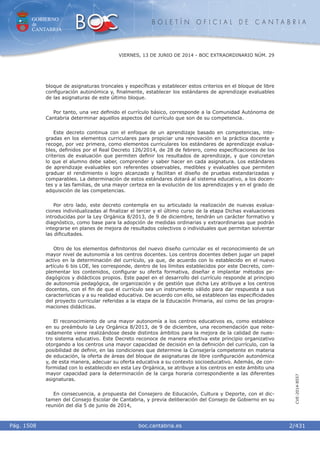 GOBIERNO
de
CANTABRIA
B O L E T Í N O F I C I A L D E C A N T A B R I A
i boc.cantabria.esPág. 1508
VIERNES, 13 DE JUNIO DE 2014 - BOC EXTRAORDINARIO NÚM. 29
2/431
CVE-2014-8557
bloque de asignaturas troncales y especíﬁcas y establecer estos criterios en el bloque de libre
conﬁguración autonómica y, ﬁnalmente, establecer los estándares de aprendizaje evaluables
de las asignaturas de este último bloque.
Por tanto, una vez deﬁnido el currículo básico, corresponde a la Comunidad Autónoma de
Cantabria determinar aquellos aspectos del currículo que son de su competencia.
Este decreto continua con el enfoque de un aprendizaje basado en competencias, inte-
gradas en los elementos curriculares para propiciar una renovación en la práctica docente y
recoge, por vez primera, como elementos curriculares los estándares de aprendizaje evalua-
bles, deﬁnidos por el Real Decreto 126/2014, de 28 de febrero, como especiﬁcaciones de los
criterios de evaluación que permiten deﬁnir los resultados de aprendizaje, y que concretan
lo que el alumno debe saber, comprender y saber hacer en cada asignatura. Los estándares
de aprendizaje evaluables son referentes observables, medibles y evaluables que permiten
graduar el rendimiento o logro alcanzado y facilitan el diseño de pruebas estandarizadas y
comparables. La determinación de estos estándares dotará al sistema educativo, a los docen-
tes y a las familias, de una mayor certeza en la evolución de los aprendizajes y en el grado de
adquisición de las competencias.
Por otro lado, este decreto contempla en su articulado la realización de nuevas evalua-
ciones individualizadas al ﬁnalizar el tercer y el último curso de la etapa Dichas evaluaciones
introducidas por la Ley Orgánica 8/2013, de 9 de diciembre, tendrán un carácter formativo y
diagnóstico, como base para la adopción de medidas ordinarias y extraordinarias que podrán
integrarse en planes de mejora de resultados colectivos o individuales que permitan solventar
las diﬁcultades.
Otro de los elementos deﬁnitorios del nuevo diseño curricular es el reconocimiento de un
mayor nivel de autonomía a los centros docentes. Los centros docentes deben jugar un papel
activo en la determinación del currículo, ya que, de acuerdo con lo establecido en el nuevo
artículo 6 bis LOE, les corresponde, dentro de los límites establecidos por este Decreto, com-
plementar los contenidos, conﬁgurar su oferta formativa, diseñar e implantar métodos pe-
dagógicos y didácticos propios. Este papel en el desarrollo del currículo responde al principio
de autonomía pedagógica, de organización y de gestión que dicha Ley atribuye a los centros
docentes, con el ﬁn de que el currículo sea un instrumento válido para dar respuesta a sus
características y a su realidad educativa. De acuerdo con ello, se establecen las especiﬁcidades
del proyecto curricular referidas a la etapa de la Educación Primaria, así como de las progra-
maciones didácticas.
El reconocimiento de una mayor autonomía a los centros educativos es, como establece
en su preámbulo la Ley Orgánica 8/2013, de 9 de diciembre, una recomendación que reite-
radamente viene realizándose desde distintos ámbitos para la mejora de la calidad de nues-
tro sistema educativo. Este Decreto reconoce de manera efectiva este principio organizativo
otorgando a los centros una mayor capacidad de decisión en la deﬁnición del currículo, con la
posibilidad de deﬁnir, en las condiciones que determine la Consejería competente en materia
de educación, la oferta de áreas del bloque de asignaturas de libre conﬁguración autonómica
y, de esta manera, adecuar su oferta educativa a su contexto socioeducativo. Además, de con-
formidad con lo establecido en esta Ley Orgánica, se atribuye a los centros en este ámbito una
mayor capacidad para la determinación de la carga horaria correspondiente a las diferentes
asignaturas.
En consecuencia, a propuesta del Consejero de Educación, Cultura y Deporte, con el dic-
tamen del Consejo Escolar de Cantabria, y previa deliberación del Consejo de Gobierno en su
reunión del día 5 de junio de 2014,
 