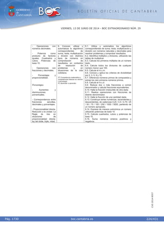 GOBIERNO
de
CANTABRIA
B O L E T Í N O F I C I A L D E C A N T A B R I A
i boc.cantabria.esPág. 1730
VIERNES, 13 DE JUNIO DE 2014 - BOC EXTRAORDINARIO NÚM. 29
224/431
CVE-2014-8557
- Operaciones con
números decimales.
- Potencia como
producto de factores
iguales. Cuadrados y
cubos. Potencias de
base 10.
- Operaciones con
fracciones y decimales.
- Porcentajes y
proporcionalidad.
Porcentajes:
- Aumentos y
disminuciones
porcentuales.
- Correspondencia entre
fracciones sencillas,
decimales y porcentajes.
- Proporcionalidad directa.
Reducción a la unidad. La
Regla de tres en
situaciones de
proporcionalidad directa:
ley del doble, triple, mitad.
6. Conocer, utilizar y
automatizar lo algoritmos
correspondientes de
suma, resta, multiplicación
y división con distintos
tipos de números en
comprobación de
resultados, en contextos
de resolución de
problemas y en
situaciones de la vida
cotidiana.
2º) Competencia matemática y
competencias básicas en ciencia
y tecnología.
4º) Aprender a aprender.
6.1. Utiliza y automatiza los algoritmos
correspondientes de suma, resta, multiplicación y
división con números naturales y decimales para
resolver problemas y comprobar resultados.
6.2. Identifica múltiplos y divisores, utilizando las
tablas de multiplicar.
6.3. Calcula los primeros múltiplos de un número
dado.
6.4. Calcula todos los divisores de cualquier
número menor que 100.
6.5. Calcula el m.c.m.
6.6. Conoce y aplica los criterios de divisibilidad
por 2, 3, 5, 9 y 10.
6.7. Diferencia números primos de compuestos y
extrae los cien primeros números primos.
6.8. Calcula el m.c.d.
6.9. Reduce dos o más fracciones a común
denominador y calcula fracciones equivalentes.
6.10. Halla la fracción irreducible de otra dada.
6.11. Realiza operaciones con fracciones de
distinto denominador.
6.12. Halla la fracción de una cantidad dada.
6.13. Construye series numéricas, ascendentes y
descendentes, de cadencias 0,25 / 0,5 / 0,75 / 25
/ 50 / 75 / 100 / 250 / 1000 / 5000, partiendo de
un número apropiado.
6.14. Expresa de manera polinómica un número
utilizando potencias de base 10.
6.15. Calcula cuadrados, cubos y potencias de
base 10.
6.16. Suma números enteros positivos y
negativos.
 