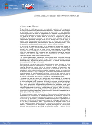 GOBIERNO
de
CANTABRIA
B O L E T Í N O F I C I A L D E C A N T A B R I A
i boc.cantabria.esPág. 1736
VIERNES, 13 DE JUNIO DE 2014 - BOC EXTRAORDINARIO NÚM. 29
230/431
CVE-2014-8557
e) Primera Lengua Extranjera.
El aprendizaje de una lengua extranjera contribuye a la adquisición de la competencia
en comunicación lingüística de manera esencial y directa, completando, enriqueciendo
y aportando nuevos matices comprensivos y expresivos a esta capacidad
comunicativa general. El objeto de dicha área es, por una parte, formar personas que
puedan utilizarla para comprender, hablar y conversar, leer y escribir, por lo que su
uso debe ser el punto de partida desde el inicio de su aprendizaje y, por otra,
posibilitar al alumnado que conozca y se acerque a otras culturas, facilitando la
comunicación entre ellas mediante el uso de una lengua común. Por lo tanto, es
preciso basar el aprendizaje de la lengua extranjera en el desarrollo de habilidades
comunicativas, estableciendo una comunicación real en la lengua estudiada a través
de la creación de situaciones de comunicación, ya sean reales o simuladas.
El aprendizaje de una lengua extranjera en los niños es muy semejante al proceso de
adquisición de la lengua materna. El niño deberá entrar en contacto con un lenguaje
sencillo, pero natural, que no se limite a unas pocas palabras de vocabulario
específico, sino que constituya una herramienta con la que acceder a la realidad que le
rodea. En otras palabras, tan importantes son las frases que marcan el quehacer
cotidiano en el aula de inglés como las que aparecen en las unidades de los
materiales de clase que se utilicen durante el curso.
Las transacciones orales e intercambios comunicativos deben introducirse desde el
principio y de forma gradual, animando siempre al alumnado a que se exprese en la
lengua extranjera, ayudándose de todos los recursos a su alcance: lenguaje corporal,
sonidos, apoyo de la lengua materna, etc.
Es fundamental crear en el aula un clima adecuado en el que el alumnado se sienta
bien y tenga experiencias satisfactorias al expresarse en otra lengua diferente a la
materna, además de infundir valores de respeto, tolerancia y colaboración, que
repercutirán muy positivamente en la desinhibición, el incremento de la fluidez y la
participación activa en las diferentes actividades. Los valores son una parte importante
en el aprendizaje de una lengua extranjera; es necesario centrarse en el alumno como
persona más allá de sus habilidades lingüísticas, tratando de que desarrolle buenas
actitudes, de que mejore su comportamiento y haciéndole ver cómo este repercute en
su entorno más cercano, favoreciendo el proceso de enseñanza-aprendizaje.
Otro aspecto a tener en cuenta hace referencia a la gran variedad de experiencias
educativas que trae consigo el alumnado, diferencias más perceptibles en el caso de
la lengua extranjera, lo que conlleva la necesidad de modificar el nivel de respuesta
que se espera de cada uno, para asegurar la participación de todo el alumnado. Por
tanto, habrá alumnos que demuestren su comprensión con respuestas físicas, otros
más seguros de sí mismos pueden ser impulsados a responder a preguntas sencillas y
los más familiarizados con la lengua inglesa deben ser animados desde el principio a
usarla en el aula, aunque eso signifique cometer errores. Se favorecerá así la atención
individualizada utilizando siempre el refuerzo positivo, mediante la valoración de los
éxitos que vaya logrando cada alumno/a.
El profesorado es una pieza fundamental en el proceso de enseñanza–aprendizaje
desarrollando una triple función: es una fuente importante de información lingüística, al
hablar en el idioma que enseña; es además, favorecedor del aprendizaje al ayudar en
la resolución de dificultades y al fomentar una actitud positiva hacia la lengua y cultura
extranjeras y, finalmente, es el organizador y gestor del trabajo que se lleva a cabo en
el aula. Una actuación reflexiva, activa y ajustada al nivel del alumnado conlleva iniciar
el input lingüístico, ayudar al alumnado en la interacción con los demás, proporcionar
feedback, contextualizar las actividades, promover estrategias de comunicación,
potenciar las estrategias de aprendizaje ya adquiridas, evaluar y admitir el error
 