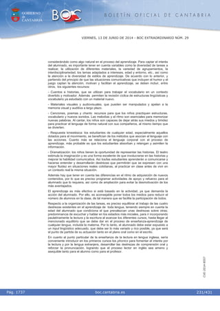 GOBIERNO
de
CANTABRIA
B O L E T Í N O F I C I A L D E C A N T A B R I A
i boc.cantabria.esPág. 1737
VIERNES, 13 DE JUNIO DE 2014 - BOC EXTRAORDINARIO NÚM. 29
231/431
CVE-2014-8557
considerándolo como algo natural en el proceso del aprendizaje. Para captar el interés
del alumnado, es importante tener en cuenta variables como la diversidad de tareas a
realizar, la utilización de diferentes materiales, la variedad de agrupamientos, la
interdisciplinariedad, los temas adaptados a intereses, edad y entorno, etc., así como
la atención a la diversidad de estilos de aprendizaje. De acuerdo con lo anterior, y
partiendo del principio de que las situaciones comunicativas que incluyen el humor y el
juego captan la atención, motivan y facilitan el aprendizaje, se deben incluir, entre
otros, los siguientes recursos:
- Cuentos e historias, que se utilizan para trabajar el vocabulario en un contexto
divertido y motivador. Además permiten la revisión cíclica de estructuras lingüísticas y
vocabulario ya estudiado con un material nuevo.
- Materiales visuales y audiovisuales, que pueden ser manipulados y apelan a la
memoria visual y auditiva a largo plazo.
- Canciones, poemas y chants: recursos para que los niños practiquen estructuras,
vocabulario y nuevos sonidos. Las melodías y el ritmo son esenciales para memorizar
nuevas palabras. Al cantar, los niños son capaces de dejar atrás sus miedos y timidez
para practicar el lenguaje de forma natural con sus compañeros, al mismo tiempo que
se divierten.
- Respuesta kinestésica: los estudiantes de cualquier edad, especialmente aquellos
dotados para el movimiento, se benefician de los métodos que asocian el lenguaje con
las acciones. Cuanto más se relaciona el lenguaje corporal con el proceso de
aprendizaje, más probable es que los estudiantes absorban y retengan y asimilen la
información.
- Dramatización: los niños tienen la oportunidad de representar las historias. El teatro
estimula la imaginación y es una forma excelente de que involucrarse en las historias y
mejorar la habilidad comunicativa. Así los/las estudiantes aprenderán a comunicarse y
hacerse entender y desarrollarán destrezas que permitirán que se expresen con una
mayor fluidez en situaciones reales cotidianas, al practicar en clase antes de vivir en
un contexto real la misma situación.
Además hay que tener en cuenta las diferencias en el ritmo de adquisición de nuevos
contenidos, por lo que es preciso programar actividades de apoyo y refuerzo para el
alumnado que lo requiera, así como de ampliación para evitar la desmotivación de los
más aventajados.
El aprendizaje es más efectivo si está basado en la actividad, ya que demanda la
acción del alumnado. Por ello, es aconsejable poner todos los medios para reducir el
número de alumnos en la clase, de tal manera que se facilite la participación de todos.
Respecto a la organización de las tareas, es preciso equilibrar el trabajo de las cuatro
destrezas existentes en el aprendizaje de toda lengua, teniendo siempre en cuenta la
edad del alumnado que condiciona el que prevalezcan unas destrezas sobre otras;
predominancia de escuchar y hablar en los estadios más iniciales, para ir incorporando
paulatinamente la lectura y la escritura al avanzar los diferentes cursos, hasta llegar al
mencionado equilibrio que se debe dar en el proceso de enseñanza-aprendizaje de
cualquier lengua, incluida la materna. Por lo tanto, el alumnado debe estar expuesto a
un input lingüístico adecuado, que debe ser lo más variado y rico posible, ya que será
el punto de partida de su actuación tanto en el plano oral como en el escrito.
En cuanto al punto particular de la enseñanza de la lectura en lengua inglesa, sería
conveniente introducir en los primeros cursos los phonics para fomentar el interés por
la lectura y por la lengua extranjera, desarrollar las destrezas de comprensión oral y
reforzar la pronunciación, logrando que el proceso lector en inglés sea ameno y
asequible tanto para el alumno como para el profesor.
 