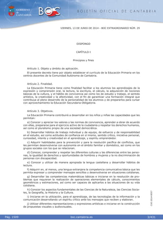 GOBIERNO
de
CANTABRIA
B O L E T Í N O F I C I A L D E C A N T A B R I A
i boc.cantabria.esPág. 1509
VIERNES, 13 DE JUNIO DE 2014 - BOC EXTRAORDINARIO NÚM. 29
3/431
CVE-2014-8557
DISPONGO
CAPÍTULO I
Principios y ﬁnes
Artículo 1. Objeto y ámbito de aplicación.
El presente decreto tiene por objeto establecer el currículo de la Educación Primaria en los
centros docentes de la Comunidad Autónoma de Cantabria.
Artículo 2. Finalidad.
La Educación Primaria tiene como ﬁnalidad facilitar a los alumnos los aprendizajes de la
expresión y comprensión oral, la lectura, la escritura, el cálculo, la adquisición de nociones
básicas de la cultura, y el hábito de convivencia así como los de estudio y trabajo, el sentido
artístico, la creatividad y la afectividad, con el ﬁn de garantizar una formación integral que
contribuya al pleno desarrollo de la personalidad de los alumnos y de prepararlos para cursar
con aprovechamiento la Educación Secundaria Obligatoria.
Artículo 3. Objetivos.
La Educación Primaria contribuirá a desarrollar en los niños y niñas las capacidades que les
permitan:
a) Conocer y apreciar los valores y las normas de convivencia, aprender a obrar de acuerdo
con ellas, prepararse para el ejercicio activo de la ciudadanía y respetar los derechos humanos,
así como el pluralismo propio de una sociedad democrática.
b) Desarrollar hábitos de trabajo individual y de equipo, de esfuerzo y de responsabilidad
en el estudio, así como actitudes de conﬁanza en sí mismo, sentido crítico, iniciativa personal,
curiosidad, interés y creatividad en el aprendizaje, y espíritu emprendedor.
c) Adquirir habilidades para la prevención y para la resolución pacíﬁca de conﬂictos, que
les permitan desenvolverse con autonomía en el ámbito familiar y doméstico, así como en los
grupos sociales con los que se relacionan.
d) Conocer, comprender y respetar las diferentes culturas y las diferencias entre las perso-
nas, la igualdad de derechos y oportunidades de hombres y mujeres y la no discriminación de
personas con discapacidad.
e) Conocer y utilizar de manera apropiada la lengua castellana y desarrollar hábitos de
lectura.
f) Adquirir en, al menos, una lengua extranjera la competencia comunicativa básica que les
permita expresar y comprender mensajes sencillos y desenvolverse en situaciones cotidianas.
g) Desarrollar las competencias matemáticas básicas e iniciarse en la resolución de pro-
blemas que requieran la realización de operaciones elementales de cálculo, conocimientos
geométricos y estimaciones, así como ser capaces de aplicarlos a las situaciones de su vida
cotidiana.
h) Conocer los aspectos fundamentales de las Ciencias de la Naturaleza, las Ciencias Socia-
les, la Geografía, la Historia y la Cultura.
i) Iniciarse en la utilización, para el aprendizaje, de las tecnologías de la información y la
comunicación desarrollando un espíritu crítico ante los mensajes que reciben y elaboran.
j) Utilizar diferentes representaciones y expresiones artísticas e iniciarse en la construcción
de propuestas visuales y audiovisuales.
 