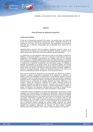 GOBIERNO
de
CANTABRIA
B O L E T Í N O F I C I A L D E C A N T A B R I A
i boc.cantabria.esPág. 1831
VIERNES, 13 DE JUNIO DE 2014 - BOC EXTRAORDINARIO NÚM. 29
325/431
CVE-2014-8557
ANEXO II
Áreas del bloque de asignaturas específicas
a) Educación Artística.
El arte es un componente esencial de la cultura, nos permite crear una visión del
mundo bien desde la interpretación personal bien desde elementos comunes de la
sociedad es, por tanto, una vía de comunicación cuya importancia en la educación
hace que sea un elemento indispensable para el desarrollo de la mayoría de las
competencias.
Mediante diversos recursos, como los plásticos, lingüísticos, sonoros o mixtos se va
aprehendiendo un lenguaje que nos permite comprender, expresar, compartir y crear
ideas y sentimientos que el ser humano lleva utilizando desde la prehistoria.
La organización de esta asignatura específica se divide en dos partes: la Educación
Plástica y la Educación Musical y, a su vez se organizan en tres bloques cada una
atendiendo a las especiales características que contiene cada uno. La expresión
artística tanto en su vertiente plástica como musical, permitirá al alumnado ir creciendo
en su desarrollo acompañando e interrelacionando conocimientos de otras asignaturas
y fortaleciendo su desarrollo competencial. Las matemáticas pueden ver reflejado su
apartado de geometría en el bloque tercero de la educación plástica, las ciencias
sociales están intrínsecamente ligadas con el descubrimiento del patrimonio propio del
primer bloque de música o del segundo bloque de plástica, la lengua castellana y
literatura o la lengua extranjera tendrán una aplicación práctica en su unión con la
danza y la interpretación propios del segundo y tercer bloque de música.
Este currículo pretende el desarrollo de una propuesta que deberá ser coherente,
adecuada y variada, encaminada al desarrollo de la autonomía, la reflexión y el
análisis, creación de estrategias y transferencia de conocimientos, atención, memoria,
creatividad, y como no puede ser de otra manera, contribuir al desarrollo y adquisición
progresiva de las competencias básicas y los objetivos generales de etapa. Es un área
necesaria para la consecución de aquellos objetivos que hacen referencia a las
normas y valores de convivencia, confianza en sí mismo, resolución pacífica de
conflictos, desarrollo de hábitos de esfuerzo, valorando tanto el proceso como el
resultado obtenido, desarrollo de la iniciativa y espíritu emprendedor, y trabajo en
equipo. En definitiva, una asignatura necesaria para comprender el devenir del ser
humano y su relación con las artes como medio de expresión y comunicación.
Los grandes avances tecnológicos y el triunfo de la globalización económica y cultural
configuran una nueva sociedad, la "sociedad de la información". Dentro del desarrollo
de la asignatura se prevé también la incorporación de técnicas cercanas a la realidad
artística de nuestros alumnos, como puede ser la creación de pop-ups o la creación de
sus propios instrumentos musicales. En este marco, con el acceso cada vez más
generalizado a los "mass media" e Internet, proveedores de todo tipo de información,
se va abriendo paso un nuevo currículo y un nuevo paradigma de la enseñanza de la
que la Educación Artística participa de manera íntegra, utilizando las nuevas
tecnologías como recurso imprescindible del área para el desarrollo del currículo pero
también para establecer relaciones con alumnos de otros centros, compartir
experiencias motrices y planificar otras nuevas o facilitar el feedback a los alumnos.
 