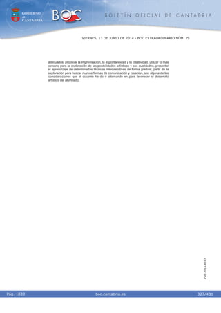 GOBIERNO
de
CANTABRIA
B O L E T Í N O F I C I A L D E C A N T A B R I A
i boc.cantabria.esPág. 1833
VIERNES, 13 DE JUNIO DE 2014 - BOC EXTRAORDINARIO NÚM. 29
327/431
CVE-2014-8557
adecuados, propiciar la improvisación, la espontaneidad y la creatividad, utilizar lo más
cercano para la exploración de las posibilidades artísticas y sus cualidades, presentar
el aprendizaje de determinadas técnicas interpretativas de forma gradual, partir de la
exploración para buscar nuevas formas de comunicación y creación, son alguna de las
consideraciones que el docente ha de ir alternando en para favorecer el desarrollo
artístico del alumnado.
 