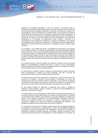 GOBIERNO
de
CANTABRIA
B O L E T Í N O F I C I A L D E C A N T A B R I A
i boc.cantabria.esPág. 1553
VIERNES, 13 DE JUNIO DE 2014 - BOC EXTRAORDINARIO NÚM. 29
47/431
CVE-2014-8557
Mediante los contenidos del Bloque 3, Vivir en sociedad, se pretende iniciar un
proceso de comprensión gradual acerca de las formas de reconocer las características
de los distintos grupos sociales, respetando y valorando sus diferencias, quiénes son
sus integrantes, cómo se distribuyen en el espacio físico, de qué manera se reparte el
trabajo entre sus miembros, cómo se producen y adquieren los bienes de consumo, la
vida económica de los ciudadanos, la capacidad emprendedora de los ciudadanos y el
estudio de la empresa, que comprenderá la función dinamizadora de la actividad
empresarial en la sociedad, la organización social, política y territorial y el
conocimiento de las instituciones españolas y europeas, la población, y los factores
que modifican ésta, los sectores de producción, la educación financiera elemental y la
adquisición de conocimientos que contribuyan a consolidar conductas y hábitos viales
correctos.
En el Bloque 4, Las huellas del tiempo, se trabajará la comprensión de conceptos
como el tiempo histórico y su medida, la capacidad de ordenar temporalmente algunos
hechos históricos y otros hechos relevantes utilizando para ello las nociones básicas
de sucesión, duración y simultaneidad. Se estudiarán las grandes etapas históricas de
la Humanidad para adquirir la idea de edad de la Historia y datar las cinco edades de
la Historia, asociadas a los hechos que marcan sus inicios y sus finales, para lo que es
preciso conocer las condiciones históricas, eventos y figuras en diferentes períodos de
tiempo.
Es importante para los alumnos adquirir las referencias históricas que les permitan
elaborar una interpretación personal del mundo, a través de unos conocimientos
básicos de Historia de España y de la Comunidad Autónoma, con respeto y valoración
de los aspectos comunes y los de carácter diverso.
En este bloque se utilizarán mapas y cualquier otra representación gráfica adecuada
para la identificación y análisis de procesos históricos, para dar a conocer los
procedimientos básicos para el comentario de dichas fuentes.
Es importante que el alumnado desarrolle la curiosidad por conocer las formas de vida
humana en el pasado, el porqué de sus cambios y evoluciones, así como sus
consecuencias sobre los períodos históricos posteriores y que valore la importancia
que tienen los restos para el conocimiento y estudio de la Historia y como patrimonio
cultural que hay que cuidar y preservar para legar a las generaciones venideras.
En este bloque también se desarrolla la capacidad para valorar y respetar el
patrimonio natural, histórico, cultural y artístico, y asumir las responsabilidades que
supone su conservación y mejora.
La secuenciación de los contenidos está relacionada con la evolución del alumno, ya
que éste construye su propio aprendizaje y su concepto de tiempo histórico en relación
a su desarrollo, tanto cognitivo como madurativo, para poder identificar y localizar en el
tiempo y en el espacio los procesos y los acontecimientos relevantes y distinguir,
dentro de la evolución histórica, las nociones de cambio y permanencia, y así
interpretar la Historia como medio que facilita la comprensión del presente y que
estudia la causalidad y las consecuencias de los hechos históricos.
En la docencia de las Ciencias Sociales se dará prioridad a las estrategias basadas en
la cooperación, la interacción y la participación, porque estas estrategias facilitan la
construcción social del conocimiento. Por consiguiente, el área ha de fomentar el
desarrollo de hábitos de trabajo individual y de equipo, además del esfuerzo como
elemento esencial del proceso de aprendizaje y de responsabilidad en el estudio, así
 
