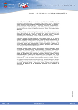 GOBIERNO
de
CANTABRIA
B O L E T Í N O F I C I A L D E C A N T A B R I A
i boc.cantabria.esPág. 1554
VIERNES, 13 DE JUNIO DE 2014 - BOC EXTRAORDINARIO NÚM. 29
48/431
CVE-2014-8557
como actitudes de confianza en sí mismo, sentido crítico, iniciativa personal,
participación, curiosidad, interés y creatividad en el aprendizaje y espíritu emprendedor.
Resulta asimismo imprescindible para el alumnado adquirir y emplear con precisión y
rigor el vocabulario específico del área, y seleccionar información, con los métodos y
las técnicas propios de la Geografía y de la Historia, para explicar las causas y
consecuencias de los problemas y para comprender el pasado histórico y el espacio
geográfico.
Las Tecnologías de la Información y la Comunicación deben utilizarse como recursos
para el aprendizaje de las materias curriculares, para obtener información y como
instrumento para aprender, conocer y utilizar las palabras claves y conceptos
necesarios para ser capaz de leer, escribir y hablar sobre Ciencias Sociales.
Enseñar y aprender Ciencias Sociales es mostrar pleno respeto de los derechos
humanos, incluida la igualdad como base de la democracia y la comprensión de las
diferencias existentes entre los sistemas de valores de las distintas religiones o grupos
étnicos y valorar los derechos humanos básicos. Esta actitud también incluye
manifestar el sentido de la responsabilidad y mostrar comprensión y respeto de los
valores compartidos que son necesarios para garantizar la cohesión de la comunidad,
como el respeto de los principios democráticos.
La finalidad última del área es conseguir la transmisión y puesta en práctica de valores
que favorezcan la libertad personal, la responsabilidad, la ciudadanía democrática, la
solidaridad, la tolerancia, la igualdad, el respeto y la justicia, así como que ayuden a
superar cualquier tipo de discriminación. Lo anterior exige desarrollar capacidades
propias del pensamiento social (interpretar, comparar, relacionar, clasificar, deducir,
formular hipótesis y evaluar) y del pensamiento crítico (comprender para actuar,
valorar ideas y puntos de vista, tomar decisiones, producir ideas alternativas y resolver
problemas) con el fin de que ayuden al alumnado a comprender, a situarse y a actuar.
Se contempla también como fin, a cuya consecución se orienta el sistema educativo
español, la preparación para el ejercicio de la ciudadanía y para la participación activa
en la vida económica, social y cultural, con actitud crítica y responsable y con
capacidad de adaptación a las situaciones cambiantes de la sociedad del
conocimiento.
 
