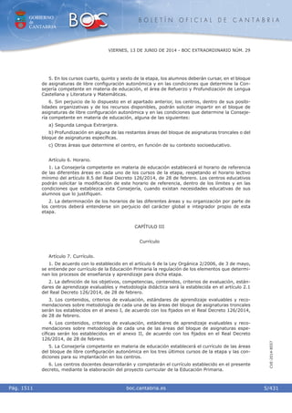GOBIERNO
de
CANTABRIA
B O L E T Í N O F I C I A L D E C A N T A B R I A
i boc.cantabria.esPág. 1511
VIERNES, 13 DE JUNIO DE 2014 - BOC EXTRAORDINARIO NÚM. 29
5/431
CVE-2014-8557
5. En los cursos cuarto, quinto y sexto de la etapa, los alumnos deberán cursar, en el bloque
de asignaturas de libre conﬁguración autonómica y en las condiciones que determine la Con-
sejería competente en materia de educación, el área de Refuerzo y Profundización de Lengua
Castellana y Literatura y Matemáticas.
6. Sin perjuicio de lo dispuesto en el apartado anterior, los centros, dentro de sus posibi-
lidades organizativas y de los recursos disponibles, podrán solicitar impartir en el bloque de
asignaturas de libre conﬁguración autonómica y en las condiciones que determine la Conseje-
ría competente en materia de educación, alguna de las siguientes:
a) Segunda Lengua Extranjera.
b) Profundización en alguna de las restantes áreas del bloque de asignaturas troncales o del
bloque de asignaturas especíﬁcas.
c) Otras áreas que determine el centro, en función de su contexto socioeducativo.
Artículo 6. Horario.
1. La Consejería competente en materia de educación establecerá el horario de referencia
de las diferentes áreas en cada uno de los cursos de la etapa, respetando el horario lectivo
mínimo del artículo 8.5 del Real Decreto 126/2014, de 28 de febrero. Los centros educativos
podrán solicitar la modiﬁcación de este horario de referencia, dentro de los límites y en las
condiciones que establezca esta Consejería, cuando existan necesidades educativas de sus
alumnos que lo justiﬁquen.
2. La determinación de los horarios de las diferentes áreas y su organización por parte de
los centros deberá entenderse sin perjuicio del carácter global e integrador propio de esta
etapa.
CAPÍTULO III
Currículo
Artículo 7. Currículo.
1. De acuerdo con lo establecido en el artículo 6 de la Ley Orgánica 2/2006, de 3 de mayo,
se entiende por currículo de la Educación Primaria la regulación de los elementos que determi-
nan los procesos de enseñanza y aprendizaje para dicha etapa.
2. La deﬁnición de los objetivos, competencias, contenidos, criterios de evaluación, están-
dares de aprendizaje evaluables y metodología didáctica será la establecida en el artículo 2.1
del Real Decreto 126/2014, de 28 de febrero.
3. Los contenidos, criterios de evaluación, estándares de aprendizaje evaluables y reco-
mendaciones sobre metodología de cada una de las áreas del bloque de asignaturas troncales
serán los establecidos en el anexo I, de acuerdo con los ﬁjados en el Real Decreto 126/2014,
de 28 de febrero.
4. Los contenidos, criterios de evaluación, estándares de aprendizaje evaluables y reco-
mendaciones sobre metodología de cada una de las áreas del bloque de asignaturas espe-
cíﬁcas serán los establecidos en el anexo II, de acuerdo con los ﬁjados en el Real Decreto
126/2014, de 28 de febrero.
5. La Consejería competente en materia de educación establecerá el currículo de las áreas
del bloque de libre conﬁguración autonómica en los tres últimos cursos de la etapa y las con-
diciones para su implantación en los centros.
6. Los centros docentes desarrollarán y completarán el currículo establecido en el presente
decreto, mediante la elaboración del proyecto curricular de la Educación Primaria.
 