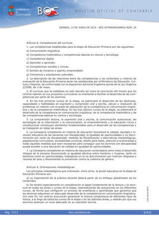 GOBIERNO
de
CANTABRIA
B O L E T Í N O F I C I A L D E C A N T A B R I A
i boc.cantabria.esPág. 1512
VIERNES, 13 DE JUNIO DE 2014 - BOC EXTRAORDINARIO NÚM. 29
6/431
CVE-2014-8557
Artículo 8. Competencias del currículo.
1. Las competencias establecidas para la etapa de Educación Primaria son las siguientes:
a) Comunicación lingüística.
b) Competencia matemática y competencias básicas en ciencia y tecnología.
c) Competencia digital.
d) Aprender a aprender.
e) Competencias sociales y cívicas.
f) Sentido de iniciativa y espíritu emprendedor.
g) Conciencia y expresiones culturales.
2. La descripción de las relaciones entre las competencias y los contenidos y criterios de
evaluación de la Educación Primaria serán las establecidas por el Ministerio de Educación, Cul-
tura y Deporte, de conformidad con la disposición adicional trigésima quinta de la Ley Orgánica
2/2006, de 3 de mayo.
3. El currículo que se establece en este decreto así como la concreción del mismo que los
centros realicen en sus proyectos curriculares se orientarán a facilitar el desarrollo de las com-
petencias por parte de los alumnos.
4. En los tres primeros cursos de la etapa, se potenciará el desarrollo de las destrezas,
capacidades y habilidades en expresión y compresión oral y escrita, cálculo y resolución de
problemas en relación con el grado de adquisición de la competencia en comunicación lingüís-
tica y de la competencia matemática. En los tres últimos cursos de la etapa, se potenciará el
desarrollo de la competencia en comunicación lingüística, de la competencia matemática y de
las competencias básicas en ciencia y tecnología.
5. La comprensión lectora, la expresión oral y escrita, la comunicación audiovisual, las
tecnologías de la información y la comunicación, el emprendimiento y la educación cívica y
constitucional constituyen elementos fundamentales para el desarrollo de las competencias y
se trabajarán en todas las áreas.
6. La Consejería competente en materia de educación fomentará la calidad, equidad e in-
clusión educativa de las personas con discapacidad, la igualdad de oportunidades y no discri-
minación por razón de discapacidad, medidas de ﬂexibilización y alternativas metodológicas,
adaptaciones curriculares, accesibilidad universal, diseño para todos, atención a la diversidad y
todas aquellas medidas que sean necesarias para conseguir que los alumnos con discapacidad
pueda acceder a una educación de calidad en igualdad de oportunidades.
7. La Consejería competente en materia de educación contemplará como meta el desarrollo
integral de la persona favoreciendo la igualdad efectiva entre hombres y mujeres, tanto en
derechos como en oportunidades, trabajando en la no discriminación por motivos religiosos o
razones de sexo y favoreciendo la prevención contra la violencia de género.
Artículo 9. Orientaciones metodológicas.
Los principios metodológicos que orientarán, entre otros, la acción educativa en la etapa de
Educación Primaria son:
a) La organización de la práctica docente deberá partir de un enfoque globalizador de los
contenidos.
b) Se tendrá especialmente en consideración el papel fundamental de la lectura y la escri-
tura en todas las áreas y cursos de la etapa, sistematizando las actuaciones en los diferentes
cursos, de forma que conﬁguren un proceso de enseñanza y aprendizaje que garantice que
los alumnos adquieran un adecuado desarrollo de la competencia en comunicación lingüística.
Con este ﬁn, los centros procurarán garantizar la lectura comprensiva de diferentes tipos de
textos, a lo largo de todos los cursos de la etapa y en las distintas áreas, y velarán por que sus
alumnos alcancen un nivel adecuado en su expresión escrita.
 