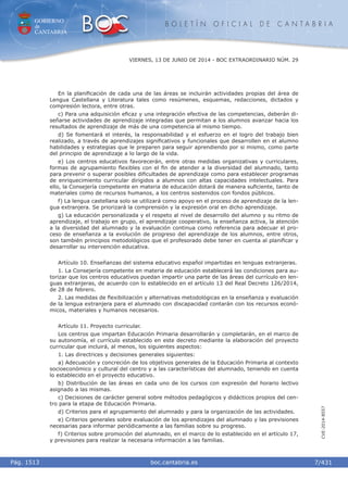 GOBIERNO
de
CANTABRIA
B O L E T Í N O F I C I A L D E C A N T A B R I A
i boc.cantabria.esPág. 1513
VIERNES, 13 DE JUNIO DE 2014 - BOC EXTRAORDINARIO NÚM. 29
7/431
CVE-2014-8557
En la planiﬁcación de cada una de las áreas se incluirán actividades propias del área de
Lengua Castellana y Literatura tales como resúmenes, esquemas, redacciones, dictados y
compresión lectora, entre otras.
c) Para una adquisición eﬁcaz y una integración efectiva de las competencias, deberán di-
señarse actividades de aprendizaje integradas que permitan a los alumnos avanzar hacia los
resultados de aprendizaje de más de una competencia al mismo tiempo.
d) Se fomentará el interés, la responsabilidad y el esfuerzo en el logro del trabajo bien
realizado, a través de aprendizajes signiﬁcativos y funcionales que desarrollen en el alumno
habilidades y estrategias que le preparen para seguir aprendiendo por si mismo, como parte
del principio de aprendizaje a lo largo de la vida.
e) Los centros educativos favorecerán, entre otras medidas organizativas y curriculares,
formas de agrupamiento ﬂexibles con el ﬁn de atender a la diversidad del alumnado, tanto
para prevenir o superar posibles diﬁcultades de aprendizaje como para establecer programas
de enriquecimiento curricular dirigidos a alumnos con altas capacidades intelectuales. Para
ello, la Consejería competente en materia de educación dotará de manera suﬁciente, tanto de
materiales como de recursos humanos, a los centros sostenidos con fondos públicos.
f) La lengua castellana solo se utilizará como apoyo en el proceso de aprendizaje de la len-
gua extranjera. Se priorizará la comprensión y la expresión oral en dicho aprendizaje.
g) La educación personalizada y el respeto al nivel de desarrollo del alumno y su ritmo de
aprendizaje, el trabajo en grupo, el aprendizaje cooperativo, la enseñanza activa, la atención
a la diversidad del alumnado y la evaluación continua como referencia para adecuar el pro-
ceso de enseñanza a la evolución de progreso del aprendizaje de los alumnos, entre otros,
son también principios metodológicos que el profesorado debe tener en cuenta al planiﬁcar y
desarrollar su intervención educativa.
Artículo 10. Enseñanzas del sistema educativo español impartidas en lenguas extranjeras.
1. La Consejería competente en materia de educación establecerá las condiciones para au-
torizar que los centros educativos puedan impartir una parte de las áreas del currículo en len-
guas extranjeras, de acuerdo con lo establecido en el artículo 13 del Real Decreto 126/2014,
de 28 de febrero.
2. Las medidas de ﬂexibilización y alternativas metodológicas en la enseñanza y evaluación
de la lengua extranjera para el alumnado con discapacidad contarán con los recursos econó-
micos, materiales y humanos necesarios.
Artículo 11. Proyecto curricular.
Los centros que impartan Educación Primaria desarrollarán y completarán, en el marco de
su autonomía, el currículo establecido en este decreto mediante la elaboración del proyecto
curricular que incluirá, al menos, los siguientes aspectos:
1. Las directrices y decisiones generales siguientes:
a) Adecuación y concreción de los objetivos generales de la Educación Primaria al contexto
socioeconómico y cultural del centro y a las características del alumnado, teniendo en cuenta
lo establecido en el proyecto educativo.
b) Distribución de las áreas en cada uno de los cursos con expresión del horario lectivo
asignado a las mismas.
c) Decisiones de carácter general sobre métodos pedagógicos y didácticos propios del cen-
tro para la etapa de Educación Primaria.
d) Criterios para el agrupamiento del alumnado y para la organización de las actividades.
e) Criterios generales sobre evaluación de los aprendizajes del alumnado y las previsiones
necesarias para informar periódicamente a las familias sobre su progreso.
f) Criterios sobre promoción del alumnado, en el marco de lo establecido en el artículo 17,
y previsiones para realizar la necesaria información a las familias.
 
