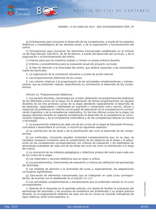 GOBIERNO
de
CANTABRIA
B O L E T Í N O F I C I A L D E C A N T A B R I A
i boc.cantabria.esPág. 1514
VIERNES, 13 DE JUNIO DE 2014 - BOC EXTRAORDINARIO NÚM. 29
8/431
CVE-2014-8557
g) Orientaciones para incorporar el desarrollo de las competencias, a través de los aspectos
didácticos y metodológicos de las distintas áreas, y de la organización y funcionamiento del
centro.
h) Orientaciones para incorporar los elementos transversales establecidos en el artículo
10 del Real Decreto 126/2014, de 28 de febrero, a través del desarrollo del currículo, y de la
organización y el funcionamiento del centro.
i) Criterios para que los maestros evalúen y revisen su propia práctica docente.
j) Criterios y procedimientos para la evaluación anual del proyecto curricular.
2. El Plan de Atención a la Diversidad del centro, que deberá responder a las necesidades
reales del alumnado.
3. La organización de la orientación educativa y el plan de acción tutorial.
4. Las programaciones didácticas de los cursos.
5. Los criterios relativos a la programación de las actividades complementarias y extraes-
colares, que se pretendan realizar, especiﬁcando su contribución al desarrollo de las compe-
tencias.
Artículo 12. Programaciones didácticas.
1. Los equipos docentes, coordinados por el tutor, elaborarán las programaciones didácticas
de los diferentes cursos de la etapa. En la elaboración de dichas programaciones los equipos
docentes de los tres primeros cursos de la etapa atenderán especialmente al desarrollo de
las destrezas, capacidades y habilidades en expresión y compresión oral y escrita, cálculo y
resolución de problemas en relación con el grado de adquisición de la competencia en comuni-
cación lingüística y de la competencia matemática. En los tres últimos cursos de la etapa, los
equipos docentes tendrán en especial consideración el desarrollo de la competencia en comu-
nicación lingüística y de la competencia matemática y de las competencias básicas en ciencia
y tecnología.
2. La programación didáctica de cada uno de los cursos de la etapa de Educación Primaria,
concretará y desarrollará el currículo, e incluirá los siguientes aspectos:
a) La contribución de las áreas y de la planiﬁcación del curso al desarrollo de las compe-
tencias.
b) Los contenidos, incluyendo aquellos contenidos complementarios que, en su caso, se
considere necesario incorporar para el cumplimiento de los objetivos de la etapa y la adqui-
sición de las competencias correspondientes, los criterios de evaluación y los estándares de
aprendizaje evaluables de cada una de las áreas del curso así como su distribución a lo largo
del mismo.
c) La concreción de los métodos pedagógicos y didácticos propios del centro para cada uno
de los cursos de la etapa.
d) Los materiales y recursos didácticos que se vayan a utilizar.
e) Los procedimientos, instrumentos de evaluación y criterios de caliﬁcación del aprendizaje
del alumnado.
f) Las medidas de atención a la diversidad del curso y, especialmente, las adaptaciones
curriculares signiﬁcativas.
g) Concreción de elementos transversales que se trabajarán en cada curso correspon-
diente, de acuerdo con lo establecido en el artículo 11.1.h)
h) Las actividades complementarias y extraescolares que se pretenden realizar en el curso
correspondiente.
3. Además de lo dispuesto en el apartado anterior, con objeto de facilitar la evaluación del
aprendizaje del alumnado y los procesos de enseñanza del profesorado y su propia práctica
docente, en la programación didáctica de cada uno de los cursos se incluirán indicadores de
logro relativos, entre otros aspectos, a:
 